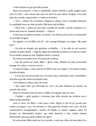 A única dúvida era para que lado cairiam.
Houve um estrondo, o vitral se espatifando, mantos batendo e sendo rasgados pelos
cacos de vidro, e eles caíram mais uma vez, desta vez para dentro da igreja. Corri pelo
pátio até o portão, empurrando-o e vendo-os ali dentro.
—Arno —chamei. Ele se levantou e balançou a cabeça, como se tentando desanuviá-
la, espalhando cacos no chão de pedra. Não havia sinal de Bellec.
— Estou bem — gritou ele para mim, ouvindo-me sacudir o portão enquanto eu o
testava mais uma vez, tentando alcançá-lo. —Fique aí.
E antes que eu pudesse protestar, ele partiu, e me esforcei para ouvi-lo se aventurando
na escuridão da igreja.
Em seguida a voz de Bellec veio de... não consegui distinguir sua origem. Mas estava
perto.
— Eu devia ter deixado você apodrecer na Bastilha. — A voz dele era um sussurro
ecoando na pedra úmida. —Diga-me, algum dia realmente acreditou no Credo ou sempre
foi um traidor amante de uma Templária desde o começo?
Ele estava provocando Arno. Provocava das sombras.
— Isto não precisa ser assim, Bellec — gritou Arno, olhando em volta, procurando
enxergar nos nichos e recessos escuros.
A resposta chegou, e mais uma vez foi difícil situar sua origem. A voz parecia emanar
da pedra da igreja.
—É você que está provocando isso. Se criasse juízo, poderíamos levar a Irmandade a
uma altura que não vemos há duzentos anos.
Arno balançou a cabeça, cheio de ironia.
— Sim, matar todos que discordam de você é um jeito brilhante de começar sua
ascensão das cinzas.
Houve um barulho acima de mim e vi Bellec um segundo antes de Arno.
— Cuidado — gritei quando o Assassino mais velho investiu das sombras com a
lâmina oculta estendida.
Arno se virou, viu Bellec e rolou para o lado. Depois se pôs de pé, pronto para
receber um ataque, e por um momento os dois guerreiros ficaram cara a cara. Os dois
encontravam-se ensanguentados e feridos da batalha, os mantos rasgados, quase em
farrapos em determinados pontos, mas ainda dispostos à luta. Ambos estavam
determinados para que aquilo acabasse ali, agora.
De sua posição, Bellec podia me ver ao portão, e senti seus olhos em mim antes de se
 