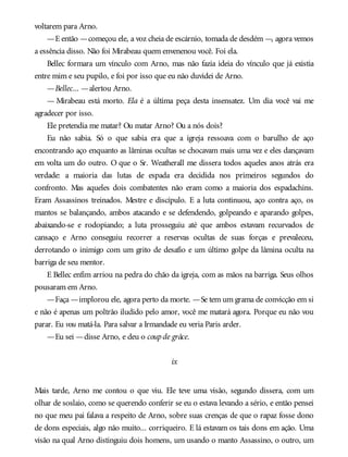 voltarem para Arno.
—E então —começou ele, a voz cheia de escárnio, tomada de desdém —, agora vemos
a essência disso. Não foi Mirabeau quem envenenou você. Foi ela.
Bellec formara um vínculo com Arno, mas não fazia ideia do vínculo que já existia
entre mim e seu pupilo, e foi por isso que eu não duvidei de Arno.
—Bellec... —alertou Arno.
— Mirabeau está morto. Ela é a última peça desta insensatez. Um dia você vai me
agradecer por isso.
Ele pretendia me matar? Ou matar Arno? Ou a nós dois?
Eu não sabia. Só o que sabia era que a igreja ressoava com o barulho de aço
encontrando aço enquanto as lâminas ocultas se chocavam mais uma vez e eles dançavam
em volta um do outro. O que o Sr. Weatherall me dissera todos aqueles anos atrás era
verdade: a maioria das lutas de espada era decidida nos primeiros segundos do
confronto. Mas aqueles dois combatentes não eram como a maioria dos espadachins.
Eram Assassinos treinados. Mestre e discípulo. E a luta continuou, aço contra aço, os
mantos se balançando, ambos atacando e se defendendo, golpeando e aparando golpes,
abaixando-se e rodopiando; a luta prosseguiu até que ambos estavam recurvados de
cansaço e Arno conseguiu recorrer a reservas ocultas de suas forças e prevaleceu,
derrotando o inimigo com um grito de desafio e um último golpe da lâmina oculta na
barriga de seu mentor.
E Bellec enfim arriou na pedra do chão da igreja, com as mãos na barriga. Seus olhos
pousaram em Arno.
—Faça —implorou ele, agora perto da morte. —Se tem um grama de convicção em si
e não é apenas um poltrão iludido pelo amor, você me matará agora. Porque eu não vou
parar. Eu vou matá-la. Para salvar a Irmandade eu veria Paris arder.
—Eu sei —disse Arno, e deu o coupde grâce.
ix
Mais tarde, Arno me contou o que viu. Ele teve uma visão, segundo dissera, com um
olhar de soslaio, como se querendo conferir se eu o estava levando a sério, e então pensei
no que meu pai falava a respeito de Arno, sobre suas crenças de que o rapaz fosse dono
de dons especiais, algo não muito... corriqueiro. E lá estavam os tais dons em ação. Uma
visão na qual Arno distinguiu dois homens, um usando o manto Assassino, o outro, um
 