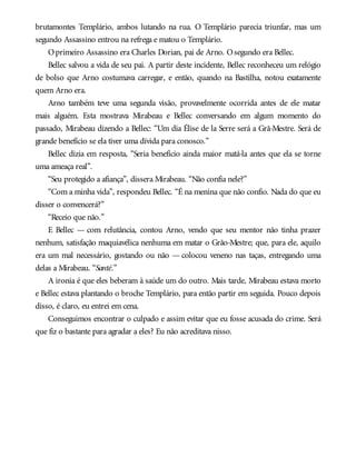 brutamontes Templário, ambos lutando na rua. O Templário parecia triunfar, mas um
segundo Assassino entrou na refrega e matou o Templário.
Oprimeiro Assassino era Charles Dorian, pai de Arno. Osegundo era Bellec.
Bellec salvou a vida de seu pai. A partir deste incidente, Bellec reconheceu um relógio
de bolso que Arno costumava carregar, e então, quando na Bastilha, notou exatamente
quem Arno era.
Arno também teve uma segunda visão, provavelmente ocorrida antes de ele matar
mais alguém. Esta mostrava Mirabeau e Bellec conversando em algum momento do
passado, Mirabeau dizendo a Bellec: “Um dia Élise de la Serre será a Grã-Mestre. Será de
grande benefício se ela tiver uma dívida para conosco.”
Bellec dizia em resposta, “Seria benefício ainda maior matá-la antes que ela se torne
uma ameaça real”.
“Seu protegido a afiança”, dissera Mirabeau. “Não confia nele?”
“Com a minha vida”, respondeu Bellec. “É na menina que não confio. Nada do que eu
disser o convencerá?”
“Receio que não.”
E Bellec — com relutância, contou Arno, vendo que seu mentor não tinha prazer
nenhum, satisfação maquiavélica nenhuma em matar o Grão-Mestre; que, para ele, aquilo
era um mal necessário, gostando ou não — colocou veneno nas taças, entregando uma
delas a Mirabeau. “Santé.”
A ironia é que eles beberam à saúde um do outro. Mais tarde, Mirabeau estava morto
e Bellec estava plantando o broche Templário, para então partir em seguida. Pouco depois
disso, é claro, eu entrei em cena.
Conseguimos encontrar o culpado e assim evitar que eu fosse acusada do crime. Será
que fiz o bastante para agradar a eles? Eu não acreditava nisso.
 
