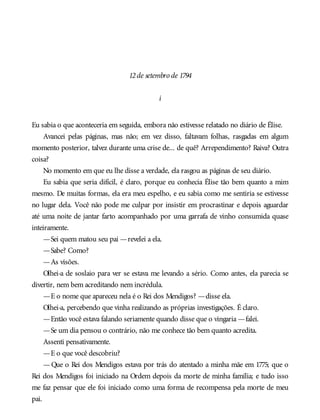 12de setembro de 1794
i
Eu sabia o que aconteceria em seguida, embora não estivesse relatado no diário de Élise.
Avancei pelas páginas, mas não; em vez disso, faltavam folhas, rasgadas em algum
momento posterior, talvez durante uma crise de... de quê? Arrependimento? Raiva? Outra
coisa?
No momento em que eu lhe disse a verdade, ela rasgou as páginas de seu diário.
Eu sabia que seria difícil, é claro, porque eu conhecia Élise tão bem quanto a mim
mesmo. De muitas formas, ela era meu espelho, e eu sabia como me sentiria se estivesse
no lugar dela. Você não pode me culpar por insistir em procrastinar e depois aguardar
até uma noite de jantar farto acompanhado por uma garrafa de vinho consumida quase
inteiramente.
—Sei quem matou seu pai —revelei a ela.
—Sabe? Como?
—As visões.
Olhei-a de soslaio para ver se estava me levando a sério. Como antes, ela parecia se
divertir, nem bem acreditando nem incrédula.
—E o nome que apareceu nela é o Rei dos Mendigos? —disse ela.
Olhei-a, percebendo que vinha realizando as próprias investigações. É claro.
—Então você estava falando seriamente quando disse que o vingaria —falei.
—Se um dia pensou o contrário, não me conhece tão bem quanto acredita.
Assenti pensativamente.
—E o que você descobriu?
—Que o Rei dos Mendigos estava por trás do atentado a minha mãe em 1775; que o
Rei dos Mendigos foi iniciado na Ordem depois da morte de minha família; e tudo isso
me faz pensar que ele foi iniciado como uma forma de recompensa pela morte de meu
pai.
 