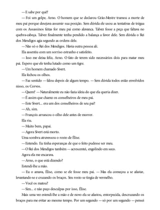—E sabe por quê?
— Foi um golpe, Arno. O homem que se declarou Grão-Mestre tramou a morte de
meu pai porque desejava assumir sua posição. Sem dúvida ele usou as tentativas de trégua
com os Assassinos feitas for meu pai como alavanca. Talvez fosse a peça que faltava no
quebra-cabeça. Talvez finalmente tenha pendido a balança a favor dele. Sem dúvida o Rei
dos Mendigos agia segundo as ordens dele.
—Não só o Rei dos Mendigos. Havia outra pessoa ali.
Ela assentiu com um sorriso estranho e satisfeito.
— Isso me deixa feliz, Arno. O fato de terem sido necessários dois para matar meu
pai. Espero que ele tenha lutado como um tigre.
—Um homem chamado Sivert.
Ela fechou os olhos.
—Faz sentido —falou depois de algum tempo. —Sem dúvida todos estão envolvidos
nisso, os Corvos.
—Quem? —Naturalmente eu não fazia ideia do que ela queria dizer.
—É assim que chamo os conselheiros de meu pai.
—Este Sivert... era um dos conselheiros de seu pai?
—Ah, sim.
—François arrancou o olho dele antes de morrer.
Ela riu.
—Muito bem, papai.
—Agora Sivert está morto.
Uma sombra atravessou o rosto de Élise.
—Entendo. Eu tinha esperanças de que o feito pudesse ser meu.
—ORei dos Mendigos também —acrescentei, engolindo em seco.
Agora ela me encarava.
—Arno, o que está dizendo?
Estendi-lhe a mão.
— Eu o amava, Élise, como se ele fosse meu pai. — Mas ela começou a se afastar,
levantando-se e cruzando os braços. Seu rosto se tingia de vermelho.
—Você os matou?
—Sim... e não peço desculpas por isso, Élise.
Mais uma vez estendi-lhe a mão e de novo ela se afastou, entorpecida, descruzando os
braços para me evitar ao mesmo tempo. Por um segundo —só por um segundo —pensei
 