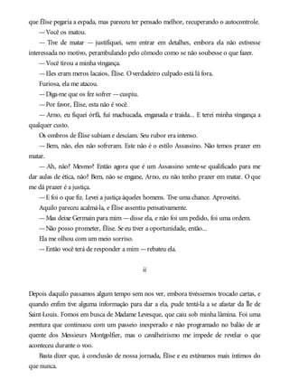 que Élise pegaria a espada, mas pareceu ter pensado melhor, recuperando o autocontrole.
—Você os matou.
— Tive de matar — justifiquei, sem entrar em detalhes, embora ela não estivesse
interessada no motivo, perambulando pelo cômodo como se não soubesse o que fazer.
—Você tirou a minha vingança.
—Eles eram meros lacaios, Élise. Overdadeiro culpado está lá fora.
Furiosa, ela me atacou.
—Diga-me que os fez sofrer —cuspiu.
—Por favor, Élise, esta não é você.
—Arno, eu fiquei órfã, fui machucada, enganada e traída... E terei minha vingança a
qualquer custo.
Os ombros de Élise subiam e desciam. Seu rubor era intenso.
—Bem, não, eles não sofreram. Este não é o estilo Assassino. Não temos prazer em
matar.
— Ah, não? Mesmo? Então agora que é um Assassino sente-se qualificado para me
dar aulas de ética, não? Bem, não se engane, Arno, eu não tenho prazer em matar. O que
me dá prazer é a justiça.
—E foi o que fiz. Levei a justiça àqueles homens. Tive uma chance. Aproveitei.
Aquilo pareceu acalmá-la, e Élise assentiu pensativamente.
—Mas deixe Germain para mim —disse ela, e não foi um pedido, foi uma ordem.
—Não posso prometer, Élise. Se eu tiver a oportunidade, então...
Ela me olhou com um meio sorriso.
—Então você terá de responder a mim —rebateu ela.
ii
Depois daquilo passamos algum tempo sem nos ver, embora tivéssemos trocado cartas, e
quando enfim tive alguma informação para dar a ela, pude tentá-la a se afastar da Île de
Saint-Louis. Fomos em busca de Madame Levesque, que caiu sob minha lâmina. Foi uma
aventura que continuou com um passeio inesperado e não programado no balão de ar
quente dos Messieurs Montgolfier, mas o cavalheirismo me impede de revelar o que
aconteceu durante o voo.
Basta dizer que, à conclusão de nossa jornada, Élise e eu estávamos mais íntimos do
que nunca.
 