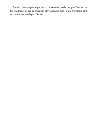 Mas não o bastante para eu perceber o que acontecia com ela; que, para Élise, a morte
dos conselheiros do pai era apenas um fator secundário. Que o que a preocupava, talvez
até a consumisse, era chegar a Germain.
 