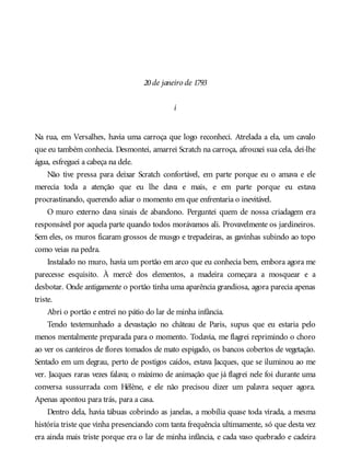 20de janeiro de 1793
i
Na rua, em Versalhes, havia uma carroça que logo reconheci. Atrelada a ela, um cavalo
que eu também conhecia. Desmontei, amarrei Scratch na carroça, afrouxei sua cela, dei-lhe
água, esfreguei a cabeça na dele.
Não tive pressa para deixar Scratch confortável, em parte porque eu o amava e ele
merecia toda a atenção que eu lhe dava e mais, e em parte porque eu estava
procrastinando, querendo adiar o momento em que enfrentaria o inevitável.
O muro externo dava sinais de abandono. Perguntei quem de nossa criadagem era
responsável por aquela parte quando todos morávamos ali. Provavelmente os jardineiros.
Sem eles, os muros ficaram grossos de musgo e trepadeiras, as gavinhas subindo ao topo
como veias na pedra.
Instalado no muro, havia um portão em arco que eu conhecia bem, embora agora me
parecesse esquisito. À mercê dos elementos, a madeira começara a mosquear e a
desbotar. Onde antigamente o portão tinha uma aparência grandiosa, agora parecia apenas
triste.
Abri o portão e entrei no pátio do lar de minha infância.
Tendo testemunhado a devastação no château de Paris, supus que eu estaria pelo
menos mentalmente preparada para o momento. Todavia, me flagrei reprimindo o choro
ao ver os canteiros de flores tomados de mato espigado, os bancos cobertos de vegetação.
Sentado em um degrau, perto de postigos caídos, estava Jacques, que se iluminou ao me
ver. Jacques raras vezes falava; o máximo de animação que já flagrei nele foi durante uma
conversa sussurrada com Hélène, e ele não precisou dizer um palavra sequer agora.
Apenas apontou para trás, para a casa.
Dentro dela, havia tábuas cobrindo as janelas, a mobília quase toda virada, a mesma
história triste que vinha presenciando com tanta frequência ultimamente, só que desta vez
era ainda mais triste porque era o lar de minha infância, e cada vaso quebrado e cadeira
 