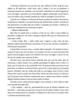 A Christian localizava-se em uma das ruas mais salubres de Paris, longe de nosso
château na Île Saint-Louis. Ainda assim, tudo é relativo e eu me via prendendo a
respiração enquanto nos ajudavam a sair do interior confortável e do cheiro fragrante de
nossa carruagem, e pisávamos na rua barulhenta e agitada, tomada pelo som de berros,
cascos de cavalos e pelo constante retumbar das rodas de carruagem. Osom de Paris.
Acima de nós, mulheres se inclinavam de braços cruzados nas janelas e observavam o
mundo passar. Ladeando a rua, havia barracas que vendiam frutas e tecidos, carrinhos de
mão guarnecidos com pilhas altas de produtos e manejados por homens e mulheres de
avental que imediatamente nos chamavam aos gritos.
—Madame! Mademoiselle!
Meu olhar foi atraído para as sombras, à beira da rua, onde vi rostos pálidos na
penumbra e imaginei ter visto fome e desespero naqueles olhos que nos observavam com
reprovação e avidez.
— Venha comigo, Élise — pediu minha mãe, e segurei as saias, como ela fazia,
andando cautelosamente pela lama e excremento sob nossos pés, daí fomos conduzidas à
Christian pelo proprietário.
A porta bateu às nossas costas, o mundo exterior ignorado. Um ajudante de loja se
ocupou de nossos pés com um pano e em instantes era como se nunca tivéssemos feito
aquela travessia perigosa, aquela curta distância entre nossa carruagem e a porta de uma
das lojas de calçados mais exclusivas de Paris.
Christian usava uma peruca branca amarrada atrás por uma fita preta, além de
sobrecasaca e calções brancos. Era a perfeita aproximação de alguém entre o nobre e o
lacaio, que era como ele se via na pirâmide social. Ele gostava de dizer que estava em seu
poder fazer as mulheres se sentirem bonitas, que este era o maior poder que um homem
possuía. Entretanto, para ele, minha mãe ainda era um enigma, como se fosse a única
cliente sobre a qual seu poder não tivesse efeito. De fato não tinha mesmo e eu sabia por
quê. Era porque outras mulheres simplesmente viam os sapatos como tributos à própria
vaidade, enquanto mamãe os adorava como objetos de beleza.
Christian, porém, ainda não havia chegado a esta conclusão e, assim, todas as visitas
eram marcadas pelas gafes dele.
— Veja, madame — disse ele, apresentando-lhe um par de chinelos enfeitados com
uma fivela —, toda dama que passa por esta porta fica de joelhos bambos à mera visão
desta nova criação primorosa, entretanto só Madame de la Serre tem os tornozelos belos
o suficiente para lhes fazer justiça.
 