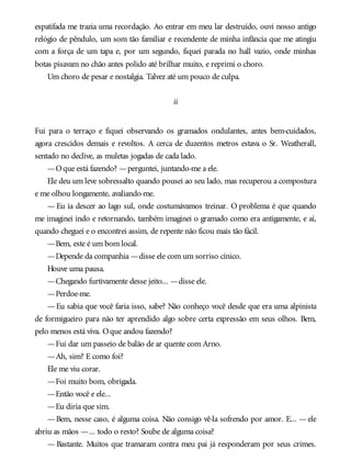 espatifada me trazia uma recordação. Ao entrar em meu lar destruído, ouvi nosso antigo
relógio de pêndulo, um som tão familiar e recendente de minha infância que me atingiu
com a força de um tapa e, por um segundo, fiquei parada no hall vazio, onde minhas
botas pisavam no chão antes polido até brilhar muito, e reprimi o choro.
Um choro de pesar e nostalgia. Talvez até um pouco de culpa.
ii
Fui para o terraço e fiquei observando os gramados ondulantes, antes bem-cuidados,
agora crescidos demais e revoltos. A cerca de duzentos metros estava o Sr. Weatherall,
sentado no declive, as muletas jogadas de cada lado.
—Oque está fazendo? —perguntei, juntando-me a ele.
Ele deu um leve sobressalto quando pousei ao seu lado, mas recuperou a compostura
e me olhou longamente, avaliando-me.
— Eu ia descer ao lago sul, onde costumávamos treinar. O problema é que quando
me imaginei indo e retornando, também imaginei o gramado como era antigamente, e aí,
quando cheguei e o encontrei assim, de repente não ficou mais tão fácil.
—Bem, este é um bom local.
—Depende da companhia —disse ele com um sorriso cínico.
Houve uma pausa.
—Chegando furtivamente desse jeito... —disse ele.
—Perdoe-me.
—Eu sabia que você faria isso, sabe? Não conheço você desde que era uma alpinista
de formigueiro para não ter aprendido algo sobre certa expressão em seus olhos. Bem,
pelo menos está viva. Oque andou fazendo?
—Fui dar um passeio de balão de ar quente com Arno.
—Ah, sim? E como foi?
Ele me viu corar.
—Foi muito bom, obrigada.
—Então você e ele...
—Eu diria que sim.
—Bem, nesse caso, é alguma coisa. Não consigo vê-la sofrendo por amor. E... —ele
abriu as mãos —... todo o resto? Soube de alguma coisa?
— Bastante. Muitos que tramaram contra meu pai já responderam por seus crimes.
 