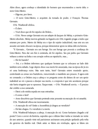 Além disso, agora conheço a identidade do homem que encomendou a morte dele; o
novo Grão-Mestre.
—Diga-me, por favor.
— O novo Grão-Mestre, o arquiteto da tomada de poder, é François Thomas
Germain.
OSr. Weatherall sibilou.
—É claro.
—Você disse que ele foi expulso da Ordem...
—E foi. Nosso amigo Germain era um adepto de Jacques de Molay, o primeiro Grão-
Mestre absoluto. Molay morreu gritando na fogueira em 1314, rogando pragas a todos que
estavam por perto. Mestre de Molay era o tipo de sujeito indecifrável, mas este era um
assunto um tanto obscuro na época, porque demonstrar apoio às ideias dele era heresia.
“E Germain... Germain era um herege. Era um herege que possuía a confiança do
Grão-Mestre. Para dar um fim à contenda, ele foi expulso. Seu pai pediu que Germain
voltasse a entrar na linha e seu coração sofreu ao expulsá-lo, mas...
—Ele foi banido?
— Foi, e a Ordem informou que qualquer homem que se colocasse ao lado dele
também seria exilado. Logo depois disso sua morte foi anunciada, mas na época ele já era
só uma lembrança ruim. Mas nem tanto, hein? Germain esteve reunindo apoio,
controlando as coisas nos bastidores, reescrevendo o manifesto aos poucos. E agora está
no comando; e a Ordem coça a cabeça e se pergunta como ele deixou de ser um apoio
inabalável ao rei e passou a desejar sua morte, e a resposta é que isto aconteceu porque
não havia ninguém que se opusesse. Xeque-mate. —O Sr. Weatherall sorriu. —É preciso
dar crédito a esse camarada.
—Darei a ele minha espada em suas entranhas.
—E como o fará?
—Arno descobriu que Germain pretende estar presente na execução do rei amanhã.
OSr. Weatherall olhou-me incisivamente.
—A execução do rei? Então a Assembleia já chegou ao veredicto?
—De fato chegou. E o veredicto é a morte.
O Sr. Weatherall balançou a cabeça. A execução do rei. Como havíamos chegado a tal
ponto? Com o correr da história, suponho que o último fator tenha se iniciado no verão
do ano anterior, quando vinte mil parisienses assinaram uma petição apelando pela volta
do governo da família real. Onde antes se falava em revolução, agora se falava em
 