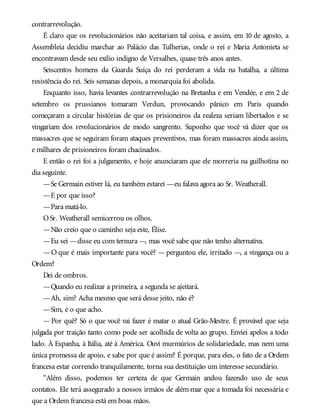 contrarrevolução.
É claro que os revolucionários não aceitariam tal coisa, e assim, em 10 de agosto, a
Assembleia decidiu marchar ao Palácio das Tulherias, onde o rei e Maria Antonieta se
encontravam desde seu exílio indigno de Versalhes, quase três anos antes.
Seiscentos homens da Guarda Suíça do rei perderam a vida na batalha, a última
resistência do rei. Seis semanas depois, a monarquia foi abolida.
Enquanto isso, havia levantes contrarrevolução na Bretanha e em Vendée, e em 2 de
setembro os prussianos tomaram Verdun, provocando pânico em Paris quando
começaram a circular histórias de que os prisioneiros da realeza seriam libertados e se
vingariam dos revolucionários de modo sangrento. Suponho que você vá dizer que os
massacres que se seguiram foram ataques preventivos, mas foram massacres ainda assim,
e milhares de prisioneiros foram chacinados.
E então o rei foi a julgamento, e hoje anunciaram que ele morreria na guilhotina no
dia seguinte.
—Se Germain estiver lá, eu também estarei —eu falava agora ao Sr. Weatherall.
—E por que isso?
—Para matá-lo.
OSr. Weatherall semicerrou os olhos.
—Não creio que o caminho seja este, Élise.
—Eu sei —disse eu com ternura —, mas você sabe que não tenho alternativa.
—O que é mais importante para você? —perguntou ele, irritado —, a vingança ou a
Ordem?
Dei de ombros.
—Quando eu realizar a primeira, a segunda se ajeitará.
—Ah, sim? Acha mesmo que será desse jeito, não é?
—Sim, é o que acho.
—Por quê? Só o que você vai fazer é matar o atual Grão-Mestre. É provável que seja
julgada por traição tanto como pode ser acolhida de volta ao grupo. Enviei apelos a todo
lado. À Espanha, à Itália, até à América. Ouvi murmúrios de solidariedade, mas nem uma
única promessa de apoio, e sabe por que é assim? É porque, para eles, o fato de a Ordem
francesa estar correndo tranquilamente, torna sua destituição um interesse secundário.
“Além disso, podemos ter certeza de que Germain andou fazendo uso de seus
contatos. Ele terá assegurado a nossos irmãos de além-mar que a tomada foi necessária e
que a Ordem francesa está em boas mãos.
 