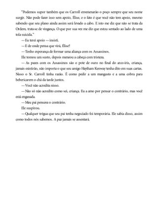 “Podemos supor também que os Carroll envenenarão o poço sempre que seu nome
surgir. Não pode fazer isso sem apoio, Élise, e o fato é que você não tem apoio, mesmo
sabendo que seu plano ainda assim será levado a cabo. E isto me diz que não se trata da
Ordem, trata-se de vingança. O que por sua vez me diz que estou sentado ao lado de uma
tola suicida.”
—Eu terei apoio —insisti.
—E de onde pensa que virá, Élise?
—Tenho esperança de formar uma aliança com os Assassinos.
Ele tomou um susto, depois meneou a cabeça com tristeza.
— As pazes com os Assassinos são o pote de ouro no final do arco-íris, criança,
jamais existirão, não importa o que seu amigo Haytham Kenway tenha dito em suas cartas.
Nisso o Sr. Carroll tinha razão. É como pedir a um mangusto e a uma cobra para
bebericarem o chá da tarde juntos.
—Você não acredita nisso.
—Não só não acredito como sei, criança. Eu a amo por pensar o contrário, mas você
está enganada.
—Meu pai pensava o contrário.
Ele suspirou.
—Qualquer trégua que seu pai tenha negociado foi temporária. Ele sabia disso, assim
como todos nós sabemos. A paz jamais se assentará.
 