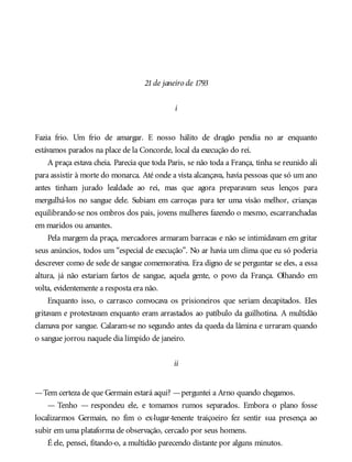 21de janeiro de 1793
i
Fazia frio. Um frio de amargar. E nosso hálito de dragão pendia no ar enquanto
estávamos parados na place de la Concorde, local da execução do rei.
A praça estava cheia. Parecia que toda Paris, se não toda a França, tinha se reunido ali
para assistir à morte do monarca. Até onde a vista alcançava, havia pessoas que só um ano
antes tinham jurado lealdade ao rei, mas que agora preparavam seus lenços para
mergulhá-los no sangue dele. Subiam em carroças para ter uma visão melhor, crianças
equilibrando-se nos ombros dos pais, jovens mulheres fazendo o mesmo, escarranchadas
em maridos ou amantes.
Pela margem da praça, mercadores armaram barracas e não se intimidavam em gritar
seus anúncios, todos um “especial de execução”. No ar havia um clima que eu só poderia
descrever como de sede de sangue comemorativa. Era digno de se perguntar se eles, a essa
altura, já não estariam fartos de sangue, aquela gente, o povo da França. Olhando em
volta, evidentemente a resposta era não.
Enquanto isso, o carrasco convocava os prisioneiros que seriam decapitados. Eles
gritavam e protestavam enquanto eram arrastados ao patíbulo da guilhotina. A multidão
clamava por sangue. Calaram-se no segundo antes da queda da lâmina e urraram quando
o sangue jorrou naquele dia límpido de janeiro.
ii
—Tem certeza de que Germain estará aqui? —perguntei a Arno quando chegamos.
— Tenho — respondeu ele, e tomamos rumos separados. Embora o plano fosse
localizarmos Germain, no fim o ex-lugar-tenente traiçoeiro fez sentir sua presença ao
subir em uma plataforma de observação, cercado por seus homens.
É ele, pensei, fitando-o, a multidão parecendo distante por alguns minutos.
 