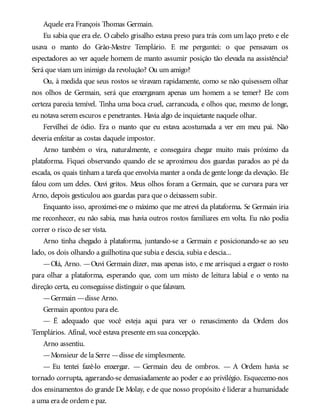 Aquele era François Thomas Germain.
Eu sabia que era ele. Ocabelo grisalho estava preso para trás com um laço preto e ele
usava o manto do Grão-Mestre Templário. E me perguntei: o que pensavam os
espectadores ao ver aquele homem de manto assumir posição tão elevada na assistência?
Será que viam um inimigo da revolução? Ou um amigo?
Ou, à medida que seus rostos se viravam rapidamente, como se não quisessem olhar
nos olhos de Germain, será que enxergavam apenas um homem a se temer? Ele com
certeza parecia temível. Tinha uma boca cruel, carrancuda, e olhos que, mesmo de longe,
eu notava serem escuros e penetrantes. Havia algo de inquietante naquele olhar.
Fervilhei de ódio. Era o manto que eu estava acostumada a ver em meu pai. Não
deveria enfeitar as costas daquele impostor.
Arno também o vira, naturalmente, e conseguira chegar muito mais próximo da
plataforma. Fiquei observando quando ele se aproximou dos guardas parados ao pé da
escada, os quais tinham a tarefa que envolvia manter a onda de gente longe da elevação. Ele
falou com um deles. Ouvi gritos. Meus olhos foram a Germain, que se curvara para ver
Arno, depois gesticulou aos guardas para que o deixassem subir.
Enquanto isso, aproximei-me o máximo que me atrevi da plataforma. Se Germain iria
me reconhecer, eu não sabia, mas havia outros rostos familiares em volta. Eu não podia
correr o risco de ser vista.
Arno tinha chegado à plataforma, juntando-se a Germain e posicionando-se ao seu
lado, os dois olhando a guilhotina que subia e descia, subia e descia...
—Olá, Arno. —Ouvi Germain dizer, mas apenas isto, e me arrisquei a erguer o rosto
para olhar a plataforma, esperando que, com um misto de leitura labial e o vento na
direção certa, eu conseguisse distinguir o que falavam.
—Germain —disse Arno.
Germain apontou para ele.
— É adequado que você esteja aqui para ver o renascimento da Ordem dos
Templários. Afinal, você estava presente em sua concepção.
Arno assentiu.
—Monsieur de la Serre —disse ele simplesmente.
— Eu tentei fazê-lo enxergar. — Germain deu de ombros. — A Ordem havia se
tornado corrupta, agarrando-se demasiadamente ao poder e ao privilégio. Esquecemo-nos
dos ensinamentos do grande De Molay, e de que nosso propósito é liderar a humanidade
a uma era de ordem e paz.
 
