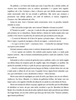 No patíbulo, o rei havia sido levado para cima. E para lhes dar o devido crédito, ele
encarou seus torturadores com os ombros aprumados e o queixo bem erguido,
orgulhoso até o fim. Começou a fazer o discurso que sem dúvida ensaiara enquanto
estava encarcerado antes de sua jornada à guilhotina. Mas assim que começou a
pronunciar suas últimas palavras, um rufar de tambores se iniciou, tragando-as.
Corajoso, sim. Mas ineficiente até o fim.
Acima de mim, Arno e Germain ainda conversavam; Arno, eu percebia, tentando
entender as coisas.
—Mas você podia corrigir tudo, não é mesmo? Matando o homem no poder?
O “homem no poder” —meu pai. A onda de ódio que experimentei ao ver Germain
pela primeira vez se intensificou. Desejei deslizar a lâmina de minha espada entre suas
costelas e vê-lo morrer na pedra fria, do mesmo jeito que acontecera com meu pai.
—A morte de Monsieur de la Serre foi apenas a primeira etapa —disse Germain. —
Este é o ápice. A queda de uma Igreja, o fim de um regime... a morte de um rei.
—E o que o rei fez a você? —escarneceu Arno. —Custou-lhe seu emprego? Tomou
sua esposa como amante?
Germain meneava a cabeça como se estivesse decepcionado com um discípulo.
— O rei é apenas um símbolo. Um símbolo pode inspirar medo, e o medo pode
inspirar controle... Mas os homens inevitavelmente perdem o medo dos símbolos. Como
você pode ver.
Inclinando-se sobre a mureta ele gesticulou para o patíbulo, onde o rei, tendo negada
sua última chance de recuperar parte do orgulho régio, fora obrigado a se ajoelhar. Seu
queixo foi encaixado no bloco e a pele do pescoço exposta para a guilhotina à espera.
—Esta foi a verdade pela qual morreu Jacques de Molay: o direito divino dos reis não
é nada senão o reflexo do sol em ouro. E quando Coroa e Igreja forem reduzidas a pó,
nós, que controlamos o ouro, decidiremos o futuro —falou Germain.
Houve uma onda de empolgação por parte da turba, que depois caiu em um silêncio.
Acabou-se. Era hora. Olhando, vi a lâmina da guilhotina brilhar, daí baixar com um
baque suave, e em seguida o barulho da cabeça do rei caindo no cesto abaixo do bloco.
Houve um instante de silêncio na praça, seguido por um barulho que tive dificuldades
de identificar no início, até que, mais tarde, reconheci o que foi. Reconheci da Maison
Royale. Era o barulho de uma sala de aulas repleta de alunos após perceberem que tinham
ido longe demais, em um arfar coletivo que dizia que não havia volta. “Estamos acabados,
agora haverá problemas.”
 
