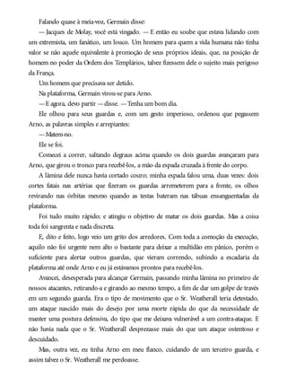 Falando quase à meia-voz, Germain disse:
— Jacques de Molay, você está vingado. — E então eu soube que estava lidando com
um extremista, um fanático, um louco. Um homem para quem a vida humana não tinha
valor se não aquele equivalente à promoção de seus próprios ideais, que, na posição de
homem no poder da Ordem dos Templários, talvez fizessem dele o sujeito mais perigoso
da França.
Um homem que precisava ser detido.
Na plataforma, Germain virou-se para Arno.
—E agora, devo partir —disse. —Tenha um bom dia.
Ele olhou para seus guardas e, com um gesto imperioso, ordenou que pegassem
Arno, as palavras simples e arrepiantes:
—Matem-no.
Ele se foi.
Comecei a correr, saltando degraus acima quando os dois guardas avançaram para
Arno, que girou o tronco para recebê-los, a mão da espada cruzada à frente do corpo.
A lâmina dele nunca havia cortado couro; minha espada falou uma, duas vezes: dois
cortes fatais nas artérias que fizeram os guardas arremeterem para a frente, os olhos
revirando nas órbitas mesmo quando as testas bateram nas tábuas ensanguentadas da
plataforma.
Foi tudo muito rápido; e atingiu o objetivo de matar os dois guardas. Mas a coisa
toda foi sangrenta e nada discreta.
E, dito e feito, logo veio um grito dos arredores. Com toda a comoção da execução,
aquilo não foi urgente nem alto o bastante para deixar a multidão em pânico, porém o
suficiente para alertar outros guardas, que vieram correndo, subindo a escadaria da
plataforma até onde Arno e eu já estávamos prontos para recebê-los.
Avancei, desesperada para alcançar Germain, passando minha lâmina no primeiro de
nossos atacantes, retirando-a e girando ao mesmo tempo, a fim de dar um golpe de través
em um segundo guarda. Era o tipo de movimento que o Sr. Weatherall teria detestado,
um ataque nascido mais do desejo por uma morte rápida do que da necessidade de
manter uma postura defensiva, do tipo que me deixava vulnerável a um contra-ataque. E
não havia nada que o Sr. Weatherall desprezasse mais do que um ataque ostentoso e
descuidado.
Mas, outra vez, eu tinha Arno em meu flanco, cuidando de um terceiro guarda, e
assim talvez o Sr. Weatherall me perdoasse.
 