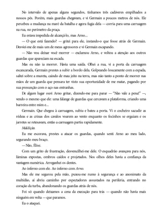 No intervalo de apenas alguns segundos, tínhamos três cadáveres empilhados a
nossos pés. Porém, mais guardas chegavam, e vi Germain a poucos metros de nós. Ele
percebeu a mudança na maré da batalha e agora fugia dela —corria para uma carruagem
na rua, no perímetro da praça.
Eu estava impedida de alcançá-lo, mas Arno...
— O que está fazendo? — gritei para ele, instando-o que fosse atrás de Germain.
Desviei-me de mais um de meus agressores e vi Germain escapando.
— Não vou deixar você morrer — exclamou Arno, e voltou a atenção aos outros
guardas que apareciam na escada.
Mas eu não ia morrer. Havia uma saída. Olhei a rua, vi a porta da carruagem
escancarada, Germain prestes a subir a bordo dela. Golpeando loucamente com a espada,
saltei sobre a mureta, caindo de mau jeito na terra, mas não tanto a ponto de morrer nas
mãos de um guarda que pensara ter visto sua oportunidade de me matar, pagando por
sua presunção com o aço nas entranhas.
De algum lugar ouvi Arno gritar, dizendo-me para parar — “Não vale a pena!” —,
vendo o mesmo que ele: uma falange de guardas que cercavam a plataforma, criando uma
barreira entre mim e...
Germain. Que chegou à carruagem, subiu e bateu a porta. Vi o cocheiro sacudir as
rédeas e as crinas dos cavalos voarem ao vento enquanto os focinhos se erguiam e os
jarretes se retesavam, então a carruagem partiu rapidamente.
Maldição.
Eu me escorava, prestes a atacar os guardas, quando senti Arno ao meu lado,
segurando meu braço.
—Não, Élise.
Com um grito de frustração, desvencilhei-me dele. O esquadrão avançava para nós,
lâminas expostas, ombros caídos e projetados. Nos olhos deles havia a confiança da
vantagem numérica. Arreganhei os dentes.
Ao inferno com ele. Ao inferno com Arno.
Mas ele me segurou pela mão, puxou-me rumo à segurança e ao anonimato da
multidão, aí abriu caminho por espectadores assustados na periferia, entrando no
coração da turba, abandonando os guardas atrás de nós.
Foi só quando deixamos a cena da execução para trás — quando não havia mais
ninguém em volta —que paramos.
Eu o ataquei.
 