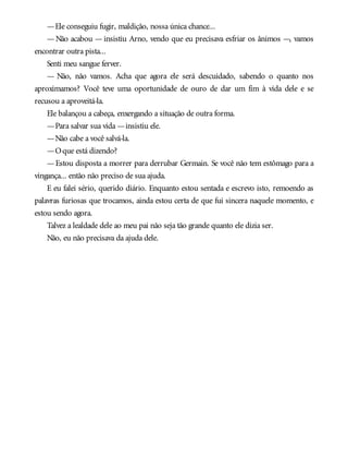 —Ele conseguiu fugir, maldição, nossa única chance...
—Não acabou —insistiu Arno, vendo que eu precisava esfriar os ânimos —, vamos
encontrar outra pista...
Senti meu sangue ferver.
— Não, não vamos. Acha que agora ele será descuidado, sabendo o quanto nos
aproximamos? Você teve uma oportunidade de ouro de dar um fim à vida dele e se
recusou a aproveitá-la.
Ele balançou a cabeça, enxergando a situação de outra forma.
—Para salvar sua vida —insistiu ele.
—Não cabe a você salvá-la.
—Oque está dizendo?
—Estou disposta a morrer para derrubar Germain. Se você não tem estômago para a
vingança... então não preciso de sua ajuda.
E eu falei sério, querido diário. Enquanto estou sentada e escrevo isto, remoendo as
palavras furiosas que trocamos, ainda estou certa de que fui sincera naquele momento, e
estou sendo agora.
Talvez a lealdade dele ao meu pai não seja tão grande quanto ele dizia ser.
Não, eu não precisava da ajuda dele.
 