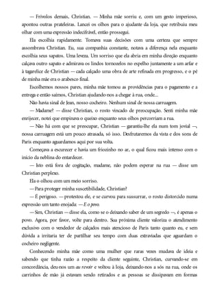 — Frívolos demais, Christian. — Minha mãe sorriu e, com um gesto imperioso,
apontou outras prateleiras. Lancei os olhos para o ajudante da loja, que retribuiu meu
olhar com uma expressão indecifrável, então prossegui.
Ela escolhia rapidamente. Tomava suas decisões com uma certeza que sempre
assombrava Christian. Eu, sua companhia constante, notava a diferença nela enquanto
escolhia seus sapatos. Uma leveza. Um sorriso que ela abria em minha direção enquanto
calçava outro sapato e admirava os lindos tornozelos no espelho juntamente a um arfar e
à tagarelice de Christian —cada calçado uma obra de arte refinada em progresso, e o pé
de minha mãe era o arabesco final.
Escolhemos nossos pares, minha mãe tomou as providências para o pagamento e a
entrega e então saímos, Christian ajudando-nos a chegar à rua, onde...
Não havia sinal de Jean, nosso cocheiro. Nenhum sinal de nossa carruagem.
— Madame? — disse Christian, o rosto vincado de preocupação. Senti minha mãe
enrijecer, notei que empinava o queixo enquanto seus olhos percorriam a rua.
— Não há com que se preocupar, Christian — garantiu-lhe ela num tom jovial —,
nossa carruagem está um pouco atrasada, só isso. Desfrutaremos da vista e dos sons de
Paris enquanto aguardamos aqui por sua volta.
Começava a escurecer e havia um friozinho no ar, o qual ficou mais intenso com o
início da neblina do entardecer.
— Isto está fora de cogitação, madame, não podem esperar na rua — disse um
Christian perplexo.
Ela o olhou com um meio sorriso.
—Para proteger minha suscetibilidade, Christian?
—É perigoso. —protestou ele, e se curvou para sussurrar, o rosto distorcido numa
expressão um tanto enojada: —E o povo.
—Sim, Christian —disse ela, como se o deixando saber de um segredo —, é apenas o
povo. Agora, por favor, volte para dentro. Sua próxima cliente valoriza o atendimento
exclusivo com o vendedor de calçados mais atencioso de Paris tanto quanto eu, e sem
dúvida a irritaria ter de partilhar seu tempo com duas extraviadas que aguardam o
cocheiro negligente.
Conhecendo minha mãe como uma mulher que raras vezes mudava de ideia e
sabendo que tinha razão a respeito da cliente seguinte, Christian, curvando-se em
concordância, deu-nos um au revoir e voltou à loja, deixando-nos a sós na rua, onde os
carrinhos de mão já estavam sendo retirados e as pessoas se dissipavam em formas
 