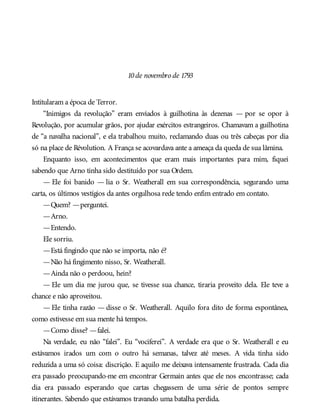 10de novembro de 1793
Intitularam a época de Terror.
“Inimigos da revolução” eram enviados à guilhotina às dezenas — por se opor à
Revolução, por acumular grãos, por ajudar exércitos estrangeiros. Chamavam a guilhotina
de “a navalha nacional”, e ela trabalhou muito, reclamando duas ou três cabeças por dia
só na place de Révolution. A França se acovardava ante a ameaça da queda de sua lâmina.
Enquanto isso, em acontecimentos que eram mais importantes para mim, fiquei
sabendo que Arno tinha sido destituído por sua Ordem.
— Ele foi banido — lia o Sr. Weatherall em sua correspondência, segurando uma
carta, os últimos vestígios da antes orgulhosa rede tendo enfim entrado em contato.
—Quem? —perguntei.
—Arno.
—Entendo.
Ele sorriu.
—Está fingindo que não se importa, não é?
—Não há fingimento nisso, Sr. Weatherall.
—Ainda não o perdoou, hein?
— Ele um dia me jurou que, se tivesse sua chance, tiraria proveito dela. Ele teve a
chance e não aproveitou.
— Ele tinha razão — disse o Sr. Weatherall. Aquilo fora dito de forma espontânea,
como estivesse em sua mente há tempos.
—Como disse? —falei.
Na verdade, eu não “falei”. Eu “vociferei”. A verdade era que o Sr. Weatherall e eu
estávamos irados um com o outro há semanas, talvez até meses. A vida tinha sido
reduzida a uma só coisa: discrição. E aquilo me deixava intensamente frustrada. Cada dia
era passado preocupando-me em encontrar Germain antes que ele nos encontrasse; cada
dia era passado esperando que cartas chegassem de uma série de pontos sempre
itinerantes. Sabendo que estávamos travando uma batalha perdida.
 