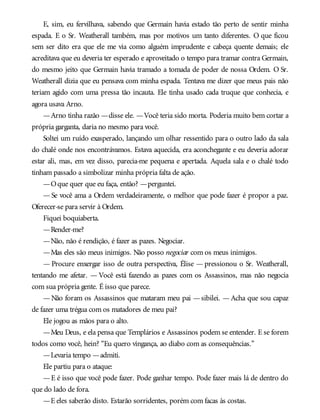 E, sim, eu fervilhava, sabendo que Germain havia estado tão perto de sentir minha
espada. E o Sr. Weatherall também, mas por motivos um tanto diferentes. O que ficou
sem ser dito era que ele me via como alguém imprudente e cabeça quente demais; ele
acreditava que eu deveria ter esperado e aproveitado o tempo para tramar contra Germain,
do mesmo jeito que Germain havia tramado a tomada de poder de nossa Ordem. O Sr.
Weatherall dizia que eu pensava com minha espada. Tentava me dizer que meus pais não
teriam agido com uma pressa tão incauta. Ele tinha usado cada truque que conhecia, e
agora usava Arno.
—Arno tinha razão —disse ele. —Você teria sido morta. Poderia muito bem cortar a
própria garganta, daria no mesmo para você.
Soltei um ruído exasperado, lançando um olhar ressentido para o outro lado da sala
do chalé onde nos encontrávamos. Estava aquecida, era aconchegante e eu deveria adorar
estar ali, mas, em vez disso, parecia-me pequena e apertada. Aquela sala e o chalé todo
tinham passado a simbolizar minha própria falta de ação.
—Oque quer que eu faça, então? —perguntei.
— Se você ama a Ordem verdadeiramente, o melhor que pode fazer é propor a paz.
Oferecer-se para servir à Ordem.
Fiquei boquiaberta.
—Render-me?
—Não, não é rendição, é fazer as pazes. Negociar.
—Mas eles são meus inimigos. Não posso negociar com os meus inimigos.
— Procure enxergar isso de outra perspectiva, Élise — pressionou o Sr. Weatherall,
tentando me afetar. — Você está fazendo as pazes com os Assassinos, mas não negocia
com sua própria gente. É isso que parece.
—Não foram os Assassinos que mataram meu pai —sibilei. —Acha que sou capaz
de fazer uma trégua com os matadores de meu pai?
Ele jogou as mãos para o alto.
—Meu Deus, e ela pensa que Templários e Assassinos podem se entender. E se forem
todos como você, hein? “Eu quero vingança, ao diabo com as consequências.”
—Levaria tempo —admiti.
Ele partiu para o ataque:
—E é isso que você pode fazer. Pode ganhar tempo. Pode fazer mais lá de dentro do
que do lado de fora.
—E eles saberão disto. Estarão sorridentes, porém com facas às costas.
 