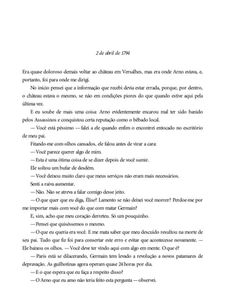 2de abril de 1794
Era quase doloroso demais voltar ao château em Versalhes, mas era onde Arno estava, e,
portanto, foi para onde me dirigi.
No início pensei que a informação que recebi devia estar errada, porque, por dentro,
o château estava o mesmo, se não em condições piores do que quando estive aqui pela
última vez.
E eu soube de mais uma coisa: Arno evidentemente encarou mal ter sido banido
pelos Assassinos e conquistou certa reputação como o bêbado local.
—Você está péssimo —falei a ele quando enfim o encontrei entocado no escritório
de meu pai.
Fitando-me com olhos cansados, ele falou antes de virar a cara:
—Você parece querer algo de mim.
—Esta é uma ótima coisa de se dizer depois de você sumir.
Ele soltou um bufar de desdém.
—Você deixou muito claro que meus serviços não eram mais necessários.
Senti a raiva aumentar.
—Não. Não se atreva a falar comigo desse jeito.
—Oque quer que eu diga, Élise? Lamento se não deixei você morrer? Perdoe-me por
me importar mais com você do que com matar Germain?
E, sim, acho que meu coração derreteu. Só um pouquinho.
—Pensei que quiséssemos o mesmo.
—Oque eu queria era você. E me mata saber que meu descuido resultou na morte de
seu pai. Tudo que fiz foi para consertar este erro e evitar que acontecesse novamente. —
Ele baixou os olhos. —Você deve ter vindo aqui com algo em mente. Oque é?
— Paris está se dilacerando, Germain tem levado a revolução a novos patamares de
depravação. As guilhotinas agora operam quase 24horas por dia.
—E o que espera que eu faça a respeito disso?
—OArno que eu amo não teria feito esta pergunta —observei.
 