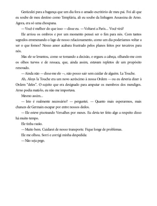 Gesticulei para a bagunça que um dia fora o amado escritório de meu pai. Foi ali que
eu soube de meu destino como Templária, ali eu soube da linhagem Assassina de Arno.
Agora, era só uma choupana.
—Você é melhor do que isso —disse eu. —Voltarei a Paris... Você virá?
Ele arriou os ombros e por um momento pensei ser o fim para nós. Com tantos
segredos envenenando o lago de nosso relacionamento, como um dia poderíamos voltar a
ser o que fomos? Nosso amor acabara frustrado pelos planos feitos por terceiros para
nós.
Mas ele se levantou, como se tomando a decisão, e ergueu a cabeça, olhando-me com
os olhos turvos e de ressaca, que, ainda assim, estavam repletos de um propósito
renovado.
—Ainda não —disse-me ele —, não posso sair sem cuidar de alguém. La Touche.
Ah, Aloys la Touche era um novo acréscimo à nossa Ordem —ou eu deveria dizer à
Ordem “deles”. O sujeito que era designado para amputar os membros dos mendigos.
Arno podia matá-lo, eu não me importava.
Mesmo assim...
— Isto é realmente necessário? — perguntei. — Quanto mais esperarmos, mais
chances de Germain escapar por entre nossos dedos.
—Ele esteve pisoteando Versalhes por meses. Eu devia ter feito algo a respeito disso
há muito tempo.
Ele tinha razão.
—Muito bem. Cuidarei de nosso transporte. Fique longe de problemas.
Ele me olhou. Sorri e corrigi minha despedida:
—Não seja pego.
 