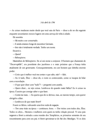 3de abril de 1794
—As coisas mudaram muito desde que você saiu de Paris —disse a ele no dia seguinte
enquanto assumíamos nossos lugares em uma carroça de volta à cidade.
Ele assentiu
—Há muito a ser consertado.
—E ainda estamos longe de encontrar Germain.
—Isto não é totalmente verdade. Tenho um nome.
Encarei-o.
—Quem?
—Robespierre.
Maximilien de Robespierre. Eis aí um nome a conjurar. O homem que chamavam de
“l’Incorruptible”, era presidente dos jacobinos e o mais próximo que a França tinha
atualmente de um governante. Consequentemente, era um homem que detinha enorme
poder.
—Creio que é melhor você me contar o que sabe, não? —falei.
— Eu vi tudo, Élise — disse ele, o rosto se contorcendo, como se incapaz de lidar
com a recordação.
—Oque quer dizer com “tudo”? —perguntei com cautela.
— Quero dizer... eu vejo coisas. Lembra-se de quando matei Bellec? Eu vi coisas na
época. É assim que consigo saber o que fazer.
—Conte-me mais. —Eu queria que ele se abrisse, mas, ao mesmo tempo, sem querer
obrigá-lo a falar.
—Lembra-se de que matei Sivert?
Franzi os lábios, sufocando uma leve onda de negação.
—Tive uma visão na época —continuou Arno. —Tive visões com todos eles, Élise.
Todos os alvos... Homens e mulheres com quem eu tenho relação pessoal. Vi seus pais
negarem a Sivert a entrada a uma reunião dos Templários, as primeiras sementes de seu
ressentimento para com seu pai; vi Sivert aproximar-se do Rei dos Mendigos. Vi os dois
 
