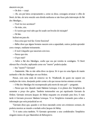 atacarem seu pai.
—Os dois —cuspi.
— Ah, seu pai lutou corajosamente e, como eu disse, conseguiu arrancar o olho de
Sivert; de fato, ele teria vencido sem dúvida nenhuma se não fosse pela intervenção do Rei
dos Mendigos...
—Você viu isso acontecer?
—Na visão, sim.
—E é assim que você sabe que foi usado um broche de iniciação?
—De fato.
Inclinei-me para ele.
—Essa coisa que você faz. Como funciona?
—Bellec disse que alguns homens nascem com a capacidade, outros podem aprender
com o tempo, mediante treinamento.
—E você é daqueles que nasceram com isso.
—Parece que sim.
—Oque mais?
— Sobre o Rei dos Mendigos, soube que seu pai resistiu às sondagens. Vi Sivert
oferecer-lhe o broche, explicando como seu “mestre” poderia ajudar.
—Seu “mestre”? Germain?
— Exatamente. Mas eu não sabia disso na época. Só vi que era uma figura de manto
aceitando o Rei dos Mendigos em sua Ordem.
Pensei, com uma onda de remorso no Sr. Weatherall, de quem me separei em
condições tão ruins, desejando poder contar a ele que nossas teorias estavam corretas.
—ORei dos Mendigos foi recompensado pela morte de meu pai? —perguntei.
—Parece que sim. Quando matei Madame Levesque, vi os planos dos Templários de
aumentar o preço dos grãos. Também testemunhei seu pai expulsando Germain da
Ordem. Germain invocava Jacques de Molay enquanto era arrastado para fora. E mais
tarde vi Germain procurar Madame Levesque. Vi os Templários tramando para soltar a
informação que seria prejudicial ao rei.
“Germain disse que, quando o rei fosse executado como um criminoso comum, ele
poderia mostrar ao mundo a verdade sobre Jacques de Molay.
“E vi outra coisa também. Vi Germain apresentar a seus confederados Templários
ninguém menos do que Maximilien de Robespierre.
 