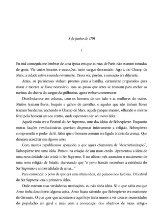 8de junho de 1794
i
Eu mal conseguia me lembrar de uma época em que as ruas de Paris não estavam tomadas
de gente. Via tantos levantes e execuções, tanto sangue derramado. Agora, no Champ de
Mars, a cidade estava reunida novamente. Dessa vez, porém, a sensação era diferente.
Antes, os parisienses vinham prontos para a batalha, certamente preparados para
matar e morrer se fosse necessário; mas ao passo que antes se reuniam para encher as
narinas do cheiro do sangue da guilhotina, agora vinham comemorar.
Distribuíam-se em colunas, com os homens de um lado e as mulheres do outro.
Muitos traziam flores, buquês e galhos de carvalho, e aqueles que não tinham flores
traziam bandeiras, enchendo o Champ de Mars, aquele parque imenso, olhando o morro
feito pelo homem em seu centro, onde esperavam ver seu novo líder.
Aquele então era o Festival do Ser Supremo, uma das ideias de Robespierre. Enquanto
outras facções revolucionárias queriam dispensar inteiramente a religião, Robespierre
compreendia o poder da fé. Sabia que o homem comum era ligado à ideia da crença. Que
desejava acreditar em algumacoisa.
Com muitos republicanos apoiando o que agora chamavam de “descristianização”,
Robespierre teve uma ideia. Pensou na criação de um novo credo. Apresentou a ideia de
uma nova deidade não cristã: o Ser Supremo. E no último mês anunciou o nascimento de
uma nova religião de Estado, decretando que “o povo francês reconhece a existência do
Ser Supremo e a imortalidade da alma...”
Para convencer o povo de que era uma ótima ideia, ele pensou nos festivais. OFestival
do Ser Supremo era o primeiro deles.
Onde estavam suas verdadeiras motivações, eu não tinha ideia. Só o que sabia era que
Arno tinha descoberto alguma coisa. Arno ficara sabendo que Robespierre era marionete
de Germain. Oque quer que acontecesse aqui hoje tinha menos a ver com as necessidades
do populacho em geral e mais com a consecução dos objetivos de meus antigos
 