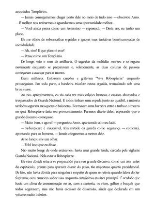 associados Templários.
—Jamais conseguiremos chegar perto dele no meio de tudo isso —observou Arno.
—É melhor nos retirarmos e aguardarmos uma oportunidade melhor.
— Você ainda pensa como um Assassino — repreendi. — Desta vez, eu tenho um
plano.
Ele me olhou de sobrancelhas erguidas e ignorei suas tentativas bem-humoradas de
incredulidade.
—Ah, sim? E que plano é esse?
—Pense como um Templário.
De longe, veio o som de artilharia. O tagarelar da multidão morreu e se ergueu
novamente enquanto se preparavam e, solenemente, as duas colunas de pessoas
começaram a avançar para o morro.
Eram milhares. Entoavam canções e gritavam “Viva Robespierre” enquanto
prosseguiam. Em toda parte, a bandeira tricolore estava erguida, tremulando sob uma
brisa suave.
Ao nos aproximarmos, eu via cada vez mais calções brancos e casacos abotoados e
trespassados da Guarda Nacional. E todos tinham uma espada junto ao quadril, a maioria
também segurava mosquetes e baionetas. Formavam uma barreira entre a turba e o morro
no qual Robespierre faria seu pronunciamento. Paramos diante deles, esperando que o
grande discurso começasse.
—Muito bem, e agora? —perguntou Arno, aparecendo ao meu lado.
— Robespierre é inacessível, tem metade da guarda como segurança — comentei,
apontando para os homens. —Jamais chegaremos a metros dele.
Arno lançou-me um olhar.
—E foi isso que eu disse.
Não muito longe de onde estávamos, havia uma grande tenda, cercada pela vigilante
Guarda Nacional. Nela estaria Robespierre.
Ele sem dúvida estaria se preparando para seu grande discurso, como um ator antes
do espetáculo, pronto para aparecer diante do povo, tão majestoso quanto presidencial.
De fato, não havia dúvida para ninguém a respeito de quem se referia quando falava do Ser
Supremo; ouvi rumores sobre isso enquanto entrávamos na área principal. É verdade que
havia um clima de comemoração no ar, com a cantoria, os risos, galhos e buquês que
todos seguravam, mas não havia escassez de dissensão, ainda que declarada em um
volume muito inferior.
 