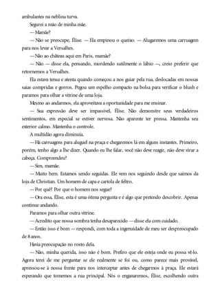 ambulantes na neblina turva.
Segurei a mão de minha mãe.
—Mamãe?
— Não se preocupe, Élise. — Ela empinou o queixo. — Alugaremos uma carruagem
para nos levar a Versalhes.
—Não ao château aqui em Paris, mamãe?
— Não — disse ela, pensando, mordendo sutilmente o lábio —, creio preferir que
retornemos a Versalhes.
Ela estava tensa e atenta quando começou a nos guiar pela rua, deslocadas em nossas
saias compridas e gorros. Pegou um espelho compacto na bolsa para verificar o blush e
paramos para olhar a vitrine de uma loja.
Mesmo ao andarmos, ela aproveitava a oportunidade para me ensinar.
— Sua expressão deve ser impassível, Élise. Não demonstre seus verdadeiros
sentimentos, em especial se estiver nervosa. Não aparente ter pressa. Mantenha seu
exterior calmo. Mantenha o controle.
A multidão agora diminuía.
—Há carruagens para aluguel na praça e chegaremos lá em alguns instantes. Primeiro,
porém, tenho algo a lhe dizer. Quando eu lhe falar, você não deve reagir, não deve virar a
cabeça. Compreendeu?
—Sim, mamãe.
— Muito bem. Estamos sendo seguidas. Ele vem nos seguindo desde que saímos da
loja de Christian. Um homem de capa e cartola de feltro.
—Por quê? Por que o homem nos segue?
—Ora essa, Élise, esta é uma ótima pergunta e é algo que pretendo descobrir. Apenas
continue andando.
Paramos para olhar outra vitrine.
—Acredito que nossa sombra tenha desaparecido —disse ela com cuidado.
—Então isso é bom —respondi, com toda a ingenuidade de meu ser despreocupado
de 8anos.
Havia preocupação no rosto dela.
— Não, minha querida, isso não é bom. Prefiro que ele esteja onde eu possa vê-lo.
Agora terei de me perguntar se ele realmente se foi ou, como parece mais provável,
apressou-se à nossa frente para nos interceptar antes de chegarmos à praça. Ele estará
esperando que tomemos a rua principal. Nós o enganaremos, Élise, escolhendo outra
 