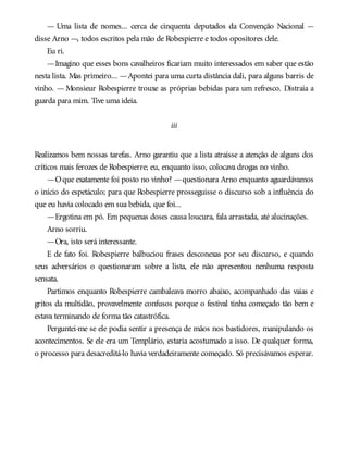— Uma lista de nomes... cerca de cinquenta deputados da Convenção Nacional —
disse Arno —, todos escritos pela mão de Robespierre e todos opositores dele.
Eu ri.
—Imagino que esses bons cavalheiros ficariam muito interessados em saber que estão
nesta lista. Mas primeiro... —Apontei para uma curta distância dali, para alguns barris de
vinho. — Monsieur Robespierre trouxe as próprias bebidas para um refresco. Distraia a
guarda para mim. Tive uma ideia.
iii
Realizamos bem nossas tarefas. Arno garantiu que a lista atraísse a atenção de alguns dos
críticos mais ferozes de Robespierre; eu, enquanto isso, colocava drogas no vinho.
—Oque exatamente foi posto no vinho? —questionara Arno enquanto aguardávamos
o início do espetáculo; para que Robespierre prosseguisse o discurso sob a influência do
que eu havia colocado em sua bebida, que foi...
—Ergotina em pó. Em pequenas doses causa loucura, fala arrastada, até alucinações.
Arno sorriu.
—Ora, isto será interessante.
E de fato foi. Robespierre balbuciou frases desconexas por seu discurso, e quando
seus adversários o questionaram sobre a lista, ele não apresentou nenhuma resposta
sensata.
Partimos enquanto Robespierre cambaleava morro abaixo, acompanhado das vaias e
gritos da multidão, provavelmente confusos porque o festival tinha começado tão bem e
estava terminando de forma tão catastrófica.
Perguntei-me se ele podia sentir a presença de mãos nos bastidores, manipulando os
acontecimentos. Se ele era um Templário, estaria acostumado a isso. De qualquer forma,
o processo para desacreditá-lo havia verdadeiramente começado. Só precisávamos esperar.
 