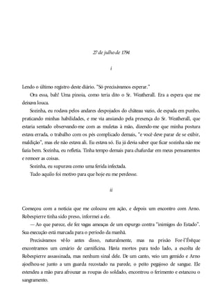 27de julho de 1794
i
Lendo o último registro deste diário. “Só precisávamos esperar.”
Ora essa, bah! Uma pinoia, como teria dito o Sr. Weatherall. Era a espera que me
deixava louca.
Sozinha, eu rodava pelos andares despojados do château vazio, de espada em punho,
praticando minhas habilidades, e me via ansiando pela presença do Sr. Weatherall, que
estaria sentado observando-me com as muletas à mão, dizendo-me que minha postura
estava errada, o trabalho com os pés complicado demais, “e você deve parar de se exibir,
maldição”, mas ele não estava ali. Eu estava só. Eu já devia saber que ficar sozinha não me
fazia bem. Sozinha, eu refletia. Tinha tempo demais para chafurdar em meus pensamentos
e remoer as coisas.
Sozinha, eu supurava como uma ferida infectada.
Tudo aquilo foi motivo para que hoje eu me perdesse.
ii
Começou com a notícia que me colocou em ação, e depois um encontro com Arno.
Robespierre tinha sido preso, informei a ele.
—Ao que parece, ele fez vagas ameaças de um expurgo contra “inimigos do Estado”.
Sua execução está marcada para o período da manhã.
Precisávamos vê-lo antes disso, naturalmente, mas na prisão For-l’Évêque
encontramos um cenário de carnificina. Havia mortos para todo lado, a escolta de
Robespierre assassinada, mas nenhum sinal dele. De um canto, veio um gemido e Arno
ajoelhou-se junto a um guarda recostado na parede, o peito pegajoso de sangue. Ele
estendeu a mão para afrouxar as roupas do soldado, encontrou o ferimento e estancou o
sangramento.
 