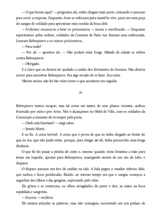 —Oque houve aqui? —perguntou ele, então cheguei mais perto, esticando o pescoço
para ouvir a resposta. Enquanto Arno se esforçava para mantê-lo vivo, pisei em uma poça
do sangue do soldado para aproximar meu ouvido da boca dele.
—O diretor recusou-se a levar os prisioneiros —tossiu o moribundo. —Enquanto
esperávamos pelas ordens, soldados da Comuna de Paris nos fizeram uma emboscada.
Levaram Robespierre e os outros prisioneiros.
—Para onde?
— Por ali — apontou ele. — Não podem estar longe. Metade da cidade se voltou
contra Robespierre.
—Obrigado.
E é claro que eu deveria ter ajudado a cuidar dos ferimentos do homem. Não deveria
correr para encontrar Robespierre. Era algo errado de se fazer. Era ruim.
Mesmo assim, não foi tão ruim como o que aconteceu em seguida.
iii
Robespierre tentou escapar, mas tal como em tantos de seus planos recentes, acabou
frustrado por mim e por Arno. Nós o alcançamos no Hôtel de Ville, com os soldados da
Convenção a instantes de irromper pela porta.
—Onde está Germain? —exigi saber.
—Jamais falarei.
E eu fiz. A coisa terrível. A coisa que é prova de que eu tinha chegado ao limite do
que eu era, que não pude evitar, porque, para chegar até ali, tinha percorrido uma longa
distância.
O que fiz foi puxar a pistola do cinto e, mesmo quando Arno levantou a mão para
tentar me impedir, apontei para Robespierre, enxergando através de um véu de ódio, e
disparei.
O disparo pareceu um tiro de canhão na sala. A bala pegou o maxilar inferior dele,
que rachou e ficou pendurado, flácido, ao mesmo tempo em que o sangue começou a
esguichar dos lábios e das gengivas, espirrando pelo chão.
Ele gritou e se contorceu, os olhos arregalados de pavor e dor, as mãos na boca
espatifada e sangrenta.
—Escreva —vociferei.
Ele tentava articular as palavras, mas não conseguia, escrevendo em um pedaço de
 