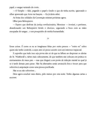 papel, o sangue vertendo do rosto.
— O Templo — falei, pegando o papel e lendo o que ele tinha escrito, ignorando o
olhar apavorado que Arno me lançava. —Eu já devia saber.
As botas dos soldados da Convenção estavam próximas agora.
Olhei para Robespierre.
— Espero que desfrute da justiça revolucionária, Monsieur — ironizei, e partimos,
abandonando um Robespierre ferido e choroso, segurando a boca com as mãos
ensopadas de sangue... e um pouquinho de minha humanidade.
iv
Essas coisas. É como se eu as imaginasse feitas por outra pessoa — “outro eu” sobre
quem não tenho controle, a cujos atos só posso assistir com um interesse imparcial.
E suponho que tudo isso seja prova não só de que eu falhara ao desprezar os alertas
do Sr. Weatherall e, talvez mais odiosamente, de que também não colocara em prática os
ensinamentos de meus pais —mas que cheguei a um ponto de infecção mental no qual já
se é tarde demais para parar. Não há alternativa senão arrancá-la fora e torcer para que
sobreviva à amputação como uma pessoa purificada.
Mas se eu não sobreviver...
Devo agora concluir meu diário, pelo menos por esta noite. Tenho algumas cartas a
escrever.
 