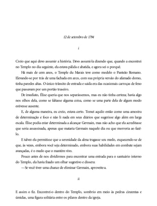 12de setembro de 1794
i
Creio que aqui devo assumir a história. Devo assumi-la dizendo que, quando a encontrei
no Templo no dia seguinte, ela estava pálida e abatida, e agora sei o porquê.
Há mais de cem anos, o Temple du Marais teve como modelo o Panteão Romano.
Elevando-se por trás de uma fachada em arco, com sua própria versão do afamado domo,
tinha paredes altas. Oúnico trânsito de entrada e saída era das ocasionais carroças de feno
que passavam por um portão traseiro.
De imediato, Élise queria que nos separássemos, mas eu não tinha certeza; havia algo
nos olhos dela, como se faltasse alguma coisa, como se uma parte dela de algum modo
estivesse ausente.
E, de alguma maneira, eu creio, estava certo. Tomei aquilo então como uma amostra
de determinação e foco e não li nada em seus diários que sugerisse algo além em larga
escala. Élise podia estar determinada a alcançar Germain, mas não acho que ela acreditasse
que seria assassinada, apenas que mataria Germain naquele dia ou que morreria ao fazê-
lo.
E talvez ela permitisse que a serenidade da alma tragasse seu medo, esquecendo-se de
que, às vezes, embora você seja determinado, embora suas habilidades em combate sejam
avançadas, é o medo que o mantém vivo.
Pouco antes de nos dividirmos para encontrar uma entrada para o santuário interno
do Templo, ela havia fixado um olhar sugestivo e dissera:
—Se você tiver uma chance de eliminar Germain, aproveite-a.
ii
E assim o fiz. Encontrei-o dentro do Templo, sombrio em meio às pedras cinzentas e
úmidas, uma figura solitária entre os pilares dentro da igreja.
 