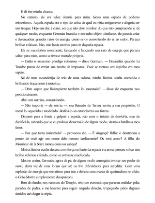 E ali tive minha chance.
No entanto, ele era veloz demais para mim. Sacou uma espada de poderes
misteriosos. Aquela espada era o tipo de coisa da qual eu riria antigamente e alegaria ser
um truque. Hoje em dia, é claro, sei que não devo zombar do que não compreendo e, de
qualquer modo, enquanto Germain brandia o estranho objeto cintilante, ele parecia criar
e desencadear grandes raios de energia, como se os convertendo do ar ao redor. Parecia
brilhar e faiscar. Não, não havia motivo para rir daquela espada.
Ela se manifestou novamente, faiscando e lançando um raio de energia que parecia
saltar para mim, como se tivesse vontade própria.
— Então o assassino pródigo retornou — disse Germain. — Desconfiei quando La
Touche parou de enviar sua receita de impostos. Você se tornou um espinho em meu
sapato.
Saí de meu esconderijo de trás de uma coluna, minha lâmina oculta estendida e
brilhando fracamente à meia-luz.
— Devo supor que Robespierre também foi executado? — disse ele enquanto nos
posicionávamos.
Abri um sorriso, concordando.
— Não importa — ele sorriu —, seu Reinado de Terror serviu a seu propósito. O
metal foi aquecido e modelado. Resfriá-lo só estabelecerá sua forma.
Disparei para a frente e golpeei a espada, não com o intuito de desviá-la, mas de
danificá-la, sabendo que se eu pudesse desarmá-lo de algum modo, viraria a batalha a meu
favor.
— Por que tanta insistência? — provocou ele. — É vingança? Bellec o doutrinou a
ponto de você agir em nome dele mesmo tardiamente? Ou será amor? A filha do
Monsieur de la Serre mexeu com sua cabeça?
Minha lâmina oculta desceu com força na haste da espada e a arma pareceu soltar um
brilho colérico e ferido, como se estivesse machucada.
Mesmo assim, Germain, agora de pé, de algum modo conseguiu invocar seu poder de
novo, desta vez de uma forma que até eu tive dificuldades para acreditar. Com uma
explosão de energia que me atirou para trás e deixou uma marca de queimadura no chão,
o Grão-Mestre simplesmente desapareceu.
Bem do fundo, nos recessos do Templo, veio um estrondo que pareceu ondular pelas
paredes de pedra, e me levantei para seguir naquela direção, tropeçando pelos degraus
úmidos até chegar à cripta.
 