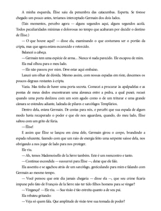 A minha esquerda, Élise saiu da penumbra das catacumbas. Esperta. Se tivesse
chegado um pouco antes, teríamos interceptado Germain dos dois lados.
(Tais momentos, percebo agora — alguns segundos aqui, alguns segundos acolá.
Todos peculiaridades mínimas e dolorosas no tempo que acabaram por decidir o destino
de Élise.)
— O que houve aqui? — disse ela, examinando o que costumava ser o portão da
cripta, mas que agora estava escurecido e retorcido.
Balancei a cabeça.
—Germain tem uma espécie de arma... Nunca vi nada parecido. Ele escapou de mim.
Ela mal olhou para o meu lado.
—Ele não passou por mim. Deve estar aqui embaixo.
Lancei um olhar de dúvida. Mesmo assim, com nossas espadas em riste, descemos os
poucos degraus restantes à cripta.
Vazia. Mas tinha de haver uma porta secreta. Comecei a procurar às apalpadelas e as
pontas de meus dedos encontraram uma alavanca entre a pedra, a qual puxei; recuei
quando uma porta deslizou com um som agudo como o de um triturar e uma grande
câmara se estendeu adiante, ladeada de pilares e sarcófagos Templários.
Dentro dela, estava Germain. De costas para nós, e percebi que sua espada de algum
modo havia recuperado o poder e que ele nos aguardava, quando, do meu lado, Élise
saltou com um grito de fúria.
—Élise!
E assim que Élise se lançou em cima dele, Germain girou o corpo, brandindo a
espada reluzente, fazendo com que um raio de energia feito uma serpente saísse dela, nos
obrigando a nos jogar de lado para nos proteger.
Ele riu.
—Ah, temos Mademoiselle de la Serre também. Este é um reencontro e tanto.
—Continue escondida —sussurrei para Élise —, deixe que ele fale.
Ela assentiu e se agachou atrás de um sarcófago, gesticulando para mim e falando com
Germain ao mesmo tempo.
— Você pensou que este dia jamais chegaria — disse ela —, que seu crime ficaria
impune pelo fato de François de la Serre não ter tido filhos homens para se vingar?
—Vingança? —Ele riu. —Sua visão é tão estreita quanto a de seu pai.
Ela rebateu gritando:
—Veja só quem fala. Que amplitude de visão teve sua tomada de poder?
 