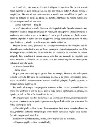 — Poder? Não, não, não, você é mais inteligente do que isso. Nunca se tratou de
poder. Sempre foi pelo controle. Seu pai não lhe ensinou nada? A Ordem tornou-se
complacente. Durante séculos concentramos a atenção nas armadilhas do poder: os
títulos de nobreza, os cargos da Igreja e do Estado. Apanhados na mesma mentira que
elaboramos para conduzir as massas.
—Eu vou matar você —disse ela.
— Você não está me ouvindo. Matar-me não impedirá nada. Quando nossos irmãos
Templários virem as antigas instituições em ruínas, eles se adaptarão. Daí recuarão para as
sombras, e nós, enfim, seremos os Mestres Secretos que deveríamos ser. Então venha...
Mate-me, se puder. A menos que por milagre você consiga materializar um novo rei e seja
capaz de deter a revolução em andamento, isso não fará diferença.
Disparei de meu canto, aparecendo no lado cego de Germain e sem sorte para não dar
cabo dele com minha lâmina; em vez disso, sua espada estalou furiosamente e um globo
de energia branca azulada veio disparando dela na velocidade de uma bala de canhão,
infligindo dano semelhante à câmara à nossa volta. Em um momento fui engolfado pela
poeira enquanto a alvenaria caía ao redor — e no instante seguinte eu estava preso
embaixo de um pilar caído.
—Arno —chamou Élise.
—Estou preso.
O que quer que fosse aquela grande bola de energia, Germain não tinha pleno
controle sobre ela. Ele agora se recompunha, tossindo e de olhos semicerrados para a
poeira em turbilhão, cambaleando na alvenaria espalhada pelo piso de pedra enquanto se
esforçava para se manter de pé.
Recurvado, ele se ergueu e se perguntou se deveria acabar conosco, mas evidentemente
optou pelo contrário e, em vez disso, girou e fugiu para as profundezas da câmara, sua
espada cuspindo as faíscas furiosas de um ferreiro.
Observei enquanto os olhos desesperados de Élise saíram de mim, momentaneamente
impotente e necessitando de ajuda, e pousaram na figura de Germain, que se retirava. Ela
voltou a olhar para mim.
—Ele está fugindo —disse ela, os olhos ardendo de frustração e, quando voltou a me
olhar, pude ver a indecisão estampada por todo o rosto. Havia duas opções. Ficar e deixar
Germain escapar, ou ir atrás dele.
Nunca houve dúvida nenhuma, de fato, sobre a opção que ela escolheria.
—Eu posso pegá-lo —disse ela, decidindo.
 