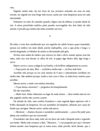 rota.
Pegando minha mão, ela nos tirou da rua, primeiro entrando em uma via mais
estreita, em seguida em uma longa viela escura, exceto por uma lamparina acesa em cada
extremidade.
Estávamos no meio do caminho quando a figura saiu da neblina, se pondo diante de
nós. A névoa perturbada ondulou pelas paredes escorregadias dos dois lados da viela
estreita. E percebi que minha mãe tinha cometido um erro.
iv
Ele tinha o rosto fino emoldurado por um esguicho do cabelo branco quase imaculado,
parecia um médico um tanto dândi, porém maltrapilho, com a capa preta e longa e a
cartola desgastada, os babados da camisa se derramando pela gola.
Portava uma maleta de médico que colocou no chão e abriu usando apenas uma das
mãos, tudo isso sem desviar os olhos de nós, aí pegou algo dentro dela, algo longo e
curvo.
Depois sorriu e sacou a adaga de sua bainha, e ela brilhou malignamente no escuro.
—Fique perto de mim, Élise —cochichou minha mãe —, vai ficar tudo bem.
Acreditei nela porque eu era uma menina de 8 anos e naturalmente acreditava em
minha mãe. Mas também porque, tendo-a visto com o lobo, eu tinha bons motivos para
acreditar.
Mesmo assim, o medo roía minhas entranhas.
—Oque deseja, monsieur? —perguntou ela tranquilamente.
Ele não respondeu.
—Muito bem. Então voltaremos ao lugar de onde viemos —disse minha mãe em voz
alta, pegando minha mão, prestes a partir.
Na entrada da viela, uma sombra bruxuleou e uma segunda figura apareceu sob o
brilho alaranjado da lamparina. Era um acendedor de lampiões; sabíamos por causa do
bastão que carregava. Mesmo assim, minha mãe parou.
—Monsieur —chamou ela para o acendedor cautelosamente —, posso lhe pedir para
afastar este cavalheiro que nos incomoda?
O acendedor não disse nada, indo em vez disso até onde a lâmpada ardia e erguendo
seu bastão. Minha mãe começou a falar, “Monsieur...” e me perguntei por que o homem
tentava acender uma lamparina que já estava acesa, então percebi, tarde demais, que o
 