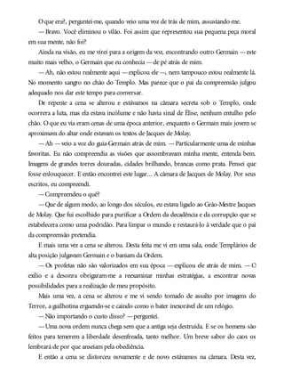 Oque era?, perguntei-me, quando veio uma voz de trás de mim, assustando-me.
—Bravo. Você eliminou o vilão. Foi assim que representou sua pequena peça moral
em sua mente, não foi?
Ainda na visão, eu me virei para a origem da voz, encontrando outro Germain —este
muito mais velho, o Germain que eu conhecia —de pé atrás de mim.
—Ah, não estou realmente aqui —explicou ele —, nem tampouco estou realmente lá.
No momento sangro no chão do Templo. Mas parece que o pai da compreensão julgou
adequado nos dar este tempo para conversar.
De repente a cena se alterou e estávamos na câmara secreta sob o Templo, onde
ocorrera a luta, mas ela estava incólume e não havia sinal de Élise, nenhum entulho pelo
chão. Oque eu via eram cenas de uma época anterior, enquanto o Germain mais jovem se
aproximava do altar onde estavam os textos de Jacques de Molay.
—Ah —veio a voz do guia-Germain atrás de mim. —Particularmente uma de minhas
favoritas. Eu não compreendia as visões que assombravam minha mente, entenda bem.
Imagens de grandes torres douradas, cidades brilhando, brancas como prata. Pensei que
fosse enlouquecer. E então encontrei este lugar... A câmara de Jacques de Molay. Por seus
escritos, eu compreendi.
—Compreendeu o quê?
—Que de algum modo, ao longo dos séculos, eu estava ligado ao Grão-Mestre Jacques
de Molay. Que fui escolhido para purificar a Ordem da decadência e da corrupção que se
estabelecera como uma podridão. Para limpar o mundo e restaurá-lo à verdade que o pai
da compreensão pretendia.
E mais uma vez a cena se alterou. Desta feita me vi em uma sala, onde Templários de
alta posição julgavam Germain e o baniam da Ordem.
— Os profetas não são valorizados em sua época — explicou ele atrás de mim. — O
exílio e a desonra obrigaram-me a reexaminar minhas estratégias, a encontrar novas
possibilidades para a realização de meu propósito.
Mais uma vez, a cena se alterou e me vi sendo tomado de assalto por imagens do
Terror, a guilhotina erguendo-se e caindo como o bater inexorável de um relógio.
—Não importando o custo disso? —perguntei.
—Uma nova ordem nunca chega sem que a antiga seja destruída. E se os homens são
feitos para temerem a liberdade desenfreada, tanto melhor. Um breve sabor do caos os
lembrará de por que anseiam pela obediência.
E então a cena se distorceu novamente e de novo estávamos na câmara. Desta vez,
 