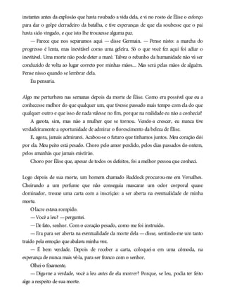 instantes antes da explosão que havia roubado a vida dela, e vi no rosto de Élise o esforço
para dar o golpe derradeiro da batalha, e tive esperanças de que ela soubesse que o pai
havia sido vingado, e que isto lhe trouxesse alguma paz.
— Parece que nos separamos aqui — disse Germain. — Pense nisto: a marcha do
progresso é lenta, mas inevitável como uma geleira. Só o que você fez aqui foi adiar o
inevitável. Uma morte não pode deter a maré. Talvez o rebanho da humanidade não vá ser
conduzido de volta ao lugar correto por minhas mãos... Mas será pelas mãos de alguém.
Pense nisso quando se lembrar dela.
Eu pensaria.
Algo me perturbava nas semanas depois da morte de Élise. Como era possível que eu a
conhecesse melhor do que qualquer um, que tivesse passado mais tempo com ela do que
qualquer outro e que isso de nada valesse no fim, porque na realidade eu não a conhecia?
A garota, sim, mas não a mulher que se tornou. Vendo-a crescer, eu nunca tive
verdadeiramente a oportunidade de admirar o florescimento da beleza de Élise.
E, agora, jamais admirarei. Acabou-se o futuro que tínhamos juntos. Meu coração dói
por ela. Meu peito está pesado. Choro pelo amor perdido, pelos dias passados do ontem,
pelos amanhãs que jamais existirão.
Choro por Élise que, apesar de todos os defeitos, foi a melhor pessoa que conheci.
Logo depois de sua morte, um homem chamado Ruddock procurou-me em Versalhes.
Cheirando a um perfume que não conseguia mascarar um odor corporal quase
dominador, trouxe uma carta com a inscrição: a ser aberta na eventualidade de minha
morte.
Olacre estava rompido.
—Você a leu? —perguntei.
—De fato, senhor. Com o coração pesado, como me foi instruído.
—Era para ser aberta na eventualidade da morte dela —disse, sentindo-me um tanto
traído pela emoção que abalava minha voz.
— É bem verdade. Depois de receber a carta, coloquei-a em uma cômoda, na
esperança de nunca mais vê-la, para ser franco com o senhor.
Olhei-o fixamente.
—Diga-me a verdade, você a leu antes de ela morrer? Porque, se leu, podia ter feito
algo a respeito de sua morte.
 