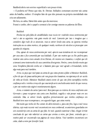 Ruddockabriu um sorriso superficial e um pouco triste.
—E poderia eu? Penso que não, Sr. Dorian. Soldados costumam escrever tais cartas
antes da batalha, senhor. O simples fato de que eles pensam na própria mortalidade não
cria um adiamento.
Ele lera, eu sabia. Havia lido antes que ela morresse.
Franzi o cenho, abri o papel e comecei a ler comigo mesmo as palavras de Élise.
Ruddock
Perdoe-me pela falta de amabilidades mas receio ter resolvido meus sentimentos por
você e são os seguintes: não gosto muito de você. Lamento por isso e imagino que o
considere algo rude de se anunciar, mas se estiver lendo esta carta, ou ignorou minhas
instruções ou eu estou mortae, de qualquer modo, nenhum de nós deve se preocupar com
questões de etiqueta.
Ora, apesar de meus sentimentos por você, aprecio suas tentativas de me recompensar
por seus atos e fico comovida por sua lealdade. É por este motivo que eu lhe pediria para
mostrar esta carta a meu amado Arno Dorian, ele mesmo um Assassino, e confiar que ele
atomarácomo testemunho de seus caminhos divergentes. Porém, como duvido muito que
uma Templária falecida venha ser o bastante para que você agrade a Irmandade, tenho
algo mais paravocê também.
Arno, eu peço que você passe as cartas de que estou prestes afalar aMonsieur Ruddock,
a fim de que ele possa usá-las para cair nas graças dos Assassinos, na esperança de ser aceito
de volta ao Credo. Monsieur Ruddock estará ciente de que este feito exemplifica minha
confiançanele e minhacrençade que essatarefaseráconcluídaantes tarde do que nunca,
e por este motivo não exigirei monitoramento algum.
Arno, o restante dacartaé paravocê. Rezo paraque eu retorne de meu confronto com
Germain e possa recuperar esta carta com Ruddock, rasgá-la e não pensar mais em seu
conteúdo. Mas, se estiver lendo, significa primeiramente que minha confiança em
Ruddock teve suas recompensas e, em segundo lugar, que estou morta.
Há muito que tenho de lhe contar do além-túmulo e, para este fim, lego a você meus
diários, cujo mais recente você encontrará em meu embornal, os anteriores guardados em
um esconderijo com as cartas de que falo. Se você, quando examinar o baú, chegar à triste
conclusão de que não valorizei as cartas que enviou a mim, por favor, entenda que o
motivo pode ser encontrado nas páginas de meus diários. Você também encontrará um
colar, dado amim por Jennifer Scott.
 