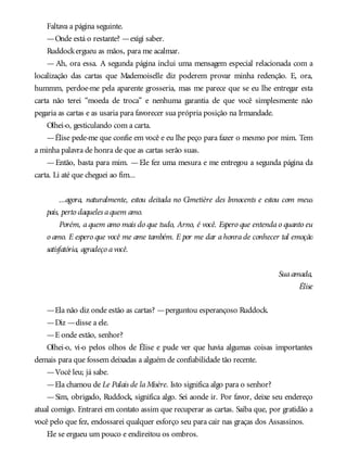 Faltava a página seguinte.
—Onde está o restante? —exigi saber.
Ruddockergueu as mãos, para me acalmar.
— Ah, ora essa. A segunda página inclui uma mensagem especial relacionada com a
localização das cartas que Mademoiselle diz poderem provar minha redenção. E, ora,
hummm, perdoe-me pela aparente grosseria, mas me parece que se eu lhe entregar esta
carta não terei “moeda de troca” e nenhuma garantia de que você simplesmente não
pegaria as cartas e as usaria para favorecer sua própria posição na Irmandade.
Olhei-o, gesticulando com a carta.
—Élise pede-me que confie em você e eu lhe peço para fazer o mesmo por mim. Tem
a minha palavra de honra de que as cartas serão suas.
—Então, basta para mim. —Ele fez uma mesura e me entregou a segunda página da
carta. Li até que cheguei ao fim...
...agora, naturalmente, estou deitada no Cimetière des Innocents e estou com meus
pais, perto daqueles aquem amo.
Porém, a quem amo mais do que tudo, Arno, é você. Espero que entenda o quanto eu
o amo. E espero que você me ame também. E por me dar a honra de conhecer tal emoção
satisfatória, agradeço avocê.
Suaamada,
Élise
—Ela não diz onde estão as cartas? —perguntou esperançoso Ruddock.
—Diz —disse a ele.
—E onde estão, senhor?
Olhei-o, vi-o pelos olhos de Élise e pude ver que havia algumas coisas importantes
demais para que fossem deixadas a alguém de confiabilidade tão recente.
—Você leu; já sabe.
—Ela chamou de Le Palais de laMisère. Isto significa algo para o senhor?
—Sim, obrigado, Ruddock, significa algo. Sei aonde ir. Por favor, deixe seu endereço
atual comigo. Entrarei em contato assim que recuperar as cartas. Saiba que, por gratidão a
você pelo que fez, endossarei qualquer esforço seu para cair nas graças dos Assassinos.
Ele se ergueu um pouco e endireitou os ombros.
 