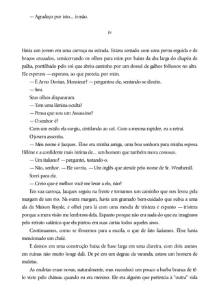 —Agradeço por isto... irmão.
iv
Havia um jovem em uma carroça na estrada. Estava sentado com uma perna erguida e de
braços cruzados, semicerrando os olhos para mim por baixo da aba larga do chapéu de
palha, pontilhado pelo sol que abriu caminho por um dossel de galhos folhosos no alto.
Ele esperava —esperava, ao que parecia, por mim.
—É Arno Dorian, Monsieur? —perguntou ele, sentando-se direito.
—Sou.
Seus olhos dispararam.
—Tem uma lâmina oculta?
—Pensa que sou um Assassino?
—Osenhor é?
Com um estalo ela surgiu, cintilando ao sol. Com a mesma rapidez, eu a retraí.
Ojovem assentiu.
—Meu nome é Jacques. Élise era minha amiga, uma boa senhora para minha esposa
Hélène e a confidente mais íntima de... um homem que também mora conosco.
—Um italiano? —perguntei, testando-o.
—Não, senhor. —Ele sorriu. —Um inglês que atende pelo nome de Sr. Weatherall.
Sorri para ele.
—Creio que é melhor você me levar a ele, não?
Em sua carroça, Jacques seguiu na frente e tomamos um caminho que nos levou pela
margem de um rio. Na outra margem, havia um gramado bem-cuidado que subia a uma
ala da Maison Royale, e olhei para lá com uma mescla de tristeza e espanto — tristeza
porque a mera visão me lembrava dela. Espanto porque não era nada do que eu imaginava
pelo retrato satânico que ela pintou em suas cartas todos aqueles anos.
Continuamos, como se fôssemos para a escola, o que de fato fazíamos. Élise havia
mencionado um chalé.
E demos em uma construção baixa de base larga em uma clareira, com dois anexos
em ruínas não muito longe dali. De pé em um degrau da varanda, estava um homem de
muletas.
As muletas eram novas, naturalmente, mas reconheci um pouco a barba branca de tê-
lo visto pelo château quando eu era menino. Ele era alguém que pertencia à “outra” vida
 
