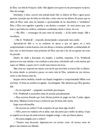 de Élise, sua vida de François e Julie. Não alguém com quem eu me preocupasse na época.
Nem ele comigo.
Entretanto, é claro, escrevo esta entrada tendo lido os diários de Élise e agora posso
apreciar a posição que ele tinha na vida dela, e mais uma vez me admiro do pouco que eu
sabia de Élise; mais uma vez lamento a oportunidade de ter descoberto a “verdadeira”
Élise, a Élise sem segredos a guardar e um destino a cumprir. Às vezes penso que, com
tudo o que tinha nos ombros, estávamos condenados desde o início, ela e eu.
— Olá, filho — resmungou ele para mim da varanda. — Já faz muito tempo. Mal o
reconheço.
—Olá, Sr. Weatherall —respondi, desmontando e amarrando meu cavalo.
Aproximei-me dele e, se eu soubesse na época o que sei agora, eu o teria
cumprimentado à moda francesa com um abraço e teríamos partilhado a solidariedade do
luto, nós, os dois homens mais próximos de Élise; mas não o fiz, ele era apenas um rosto
do passado.
Dentro do chalé a decoração era simples, a mobília, espartana. O Sr. Weatherall
apoiou-se em suas muletas e me conduziu a uma mesa, solicitando café a uma menina que
supus ser Hélène, a quem sorri e recebi uma mesura em troca.
Mais uma vez, importei-me menos com ela do que teria feito se tivesse lido os diários.
Eu estava dando os primeiros passos na outra vida de Élise, sentindo-me um intruso,
como se não devesse estar ali.
Jacques entrou também, tirando um chapéu imaginário e cumprimentado Hélène com
um beijo. O clima na cozinha era agitado. Aconchegante. Não admirava que Élise gostasse
dali.
—Eu era esperado? —perguntei, assentindo para Jacques.
OSr. Weatherall se acomodou antes de assentir pensativamente.
—Élise escreveu dizendo que Arno Dorian poderia vir pegar seu baú. E então, alguns
dias atrás, Madame Levene trouxe a notícia de que ela havia sido morta.
Ergui uma sobrancelha.
—Ela escreveu ao senhor? E não suspeitou de que havia algo errado?
—Filho, posso ter madeira sob as axilas, mas não pense que a tenho na cabeça. Oque
eu suspeitei era de que ela ainda estivesse zangada comigo, e não que fizesse planos.
—Ela estava zangada com o senhor?
— Tivemos uma discussão. Separamo-nos em termos ruins. Os termos ruins do
gênero não-estamos-nos-falando.
 