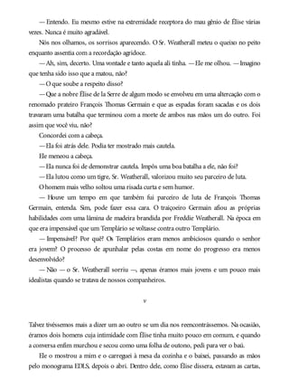 —Entendo. Eu mesmo estive na extremidade receptora do mau gênio de Élise várias
vezes. Nunca é muito agradável.
Nós nos olhamos, os sorrisos aparecendo. O Sr. Weatherall meteu o queixo no peito
enquanto assentia com a recordação agridoce.
—Ah, sim, decerto. Uma vontade e tanto aquela ali tinha. —Ele me olhou. —Imagino
que tenha sido isso que a matou, não?
—Oque soube a respeito disso?
—Que a nobre Élise de la Serre de algum modo se envolveu em uma altercação com o
renomado prateiro François Thomas Germain e que as espadas foram sacadas e os dois
travaram uma batalha que terminou com a morte de ambos nas mãos um do outro. Foi
assim que você viu, não?
Concordei com a cabeça.
—Ela foi atrás dele. Podia ter mostrado mais cautela.
Ele meneou a cabeça.
—Ela nunca foi de demonstrar cautela. Impôs uma boa batalha a ele, não foi?
—Ela lutou como um tigre, Sr. Weatherall, valorizou muito seu parceiro de luta.
Ohomem mais velho soltou uma risada curta e sem humor.
— Houve um tempo em que também fui parceiro de luta de François Thomas
Germain, entenda. Sim, pode fazer essa cara. O traiçoeiro Germain afiou as próprias
habilidades com uma lâmina de madeira brandida por Freddie Weatherall. Na época em
que era impensável que um Templário se voltasse contra outro Templário.
— Impensável? Por quê? Os Templários eram menos ambiciosos quando o senhor
era jovem? O processo de apunhalar pelas costas em nome do progresso era menos
desenvolvido?
— Não — o Sr. Weatherall sorriu —, apenas éramos mais jovens e um pouco mais
idealistas quando se tratava de nossos companheiros.
v
Talvez tivéssemos mais a dizer um ao outro se um dia nos reencontrássemos. Na ocasião,
éramos dois homens cuja intimidade com Élise tinha muito pouco em comum, e quando
a conversa enfim murchou e secou como uma folha de outono, pedi para ver o baú.
Ele o mostrou a mim e o carreguei à mesa da cozinha e o baixei, passando as mãos
pelo monograma EDLS, depois o abri. Dentro dele, como Élise dissera, estavam as cartas,
 