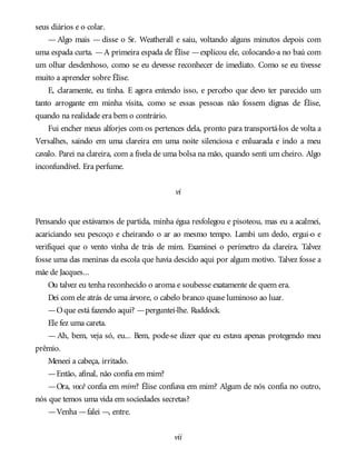 seus diários e o colar.
— Algo mais — disse o Sr. Weatherall e saiu, voltando alguns minutos depois com
uma espada curta. —A primeira espada de Élise —explicou ele, colocando-a no baú com
um olhar desdenhoso, como se eu devesse reconhecer de imediato. Como se eu tivesse
muito a aprender sobre Élise.
E, claramente, eu tinha. E agora entendo isso, e percebo que devo ter parecido um
tanto arrogante em minha visita, como se essas pessoas não fossem dignas de Élise,
quando na realidade era bem o contrário.
Fui encher meus alforjes com os pertences dela, pronto para transportá-los de volta a
Versalhes, saindo em uma clareira em uma noite silenciosa e enluarada e indo a meu
cavalo. Parei na clareira, com a fivela de uma bolsa na mão, quando senti um cheiro. Algo
inconfundível. Era perfume.
vi
Pensando que estávamos de partida, minha égua resfolegou e pisoteou, mas eu a acalmei,
acariciando seu pescoço e cheirando o ar ao mesmo tempo. Lambi um dedo, ergui-o e
verifiquei que o vento vinha de trás de mim. Examinei o perímetro da clareira. Talvez
fosse uma das meninas da escola que havia descido aqui por algum motivo. Talvez fosse a
mãe de Jacques...
Ou talvez eu tenha reconhecido o aroma e soubesse exatamente de quem era.
Dei com ele atrás de uma árvore, o cabelo branco quase luminoso ao luar.
—Oque está fazendo aqui? —perguntei-lhe. Ruddock.
Ele fez uma careta.
— Ah, bem, veja só, eu... Bem, pode-se dizer que eu estava apenas protegendo meu
prêmio.
Meneei a cabeça, irritado.
—Então, afinal, não confia em mim?
—Ora, você confia em mim? Élise confiava em mim? Algum de nós confia no outro,
nós que temos uma vida em sociedades secretas?
—Venha —falei —, entre.
vii
 