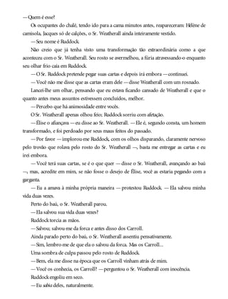 —Quem é esse?
Os ocupantes do chalé, tendo ido para a cama minutos antes, reapareceram: Hélène de
camisola, Jacques só de calções, o Sr. Weatherall ainda inteiramente vestido.
—Seu nome é Ruddock.
Não creio que já tenha visto uma transformação tão extraordinária como a que
aconteceu com o Sr. Weatherall. Seu rosto se avermelhou, a fúria atravessando-o enquanto
seu olhar frio caía em Ruddock.
—OSr. Ruddockpretende pegar suas cartas e depois irá embora —continuei.
—Você não me disse que as cartas eram dele —disse Weatherall com um rosnado.
Lancei-lhe um olhar, pensando que eu estava ficando cansado de Weatherall e que o
quanto antes meus assuntos estivessem concluídos, melhor.
—Percebo que há animosidade entre vocês.
OSr. Weatherall apenas olhou feio; Ruddocksorriu com afetação.
—Élise o afiançava —eu disse ao Sr. Weatherall. —Ele é, segundo consta, um homem
transformado, e foi perdoado por seus maus feitos do passado.
—Por favor —implorou-me Ruddock, com os olhos disparando, claramente nervoso
pelo trovão que rolava pelo rosto do Sr. Weatherall —, basta me entregar as cartas e eu
irei embora.
—Você terá suas cartas, se é o que quer —disse o Sr. Weatherall, avançando ao baú
—, mas, acredite em mim, se não fosse o desejo de Élise, você as estaria pegando com a
garganta.
— Eu a amava à minha própria maneira — protestou Ruddock. — Ela salvou minha
vida duas vezes.
Perto do baú, o Sr. Weatherall parou.
—Ela salvou sua vida duas vezes?
Ruddocktorcia as mãos.
—Salvou; salvou-me da forca e antes disso dos Carroll.
Ainda parado perto do baú, o Sr. Weatherall assentiu pensativamente.
—Sim, lembro-me de que ela o salvou da forca. Mas os Carroll...
Uma sombra de culpa passou pelo rosto de Ruddock.
—Bem, ela me disse na época que os Carroll vinham atrás de mim.
—Você os conhecia, os Carroll? —perguntou o Sr. Weatherall com inocência.
Ruddockengoliu em seco.
—Eu sabiadeles, naturalmente.
 