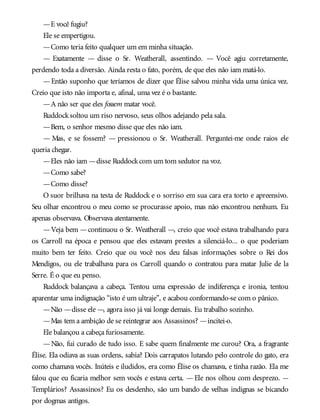 —E você fugiu?
Ele se empertigou.
—Como teria feito qualquer um em minha situação.
— Exatamente — disse o Sr. Weatherall, assentindo. — Você agiu corretamente,
perdendo toda a diversão. Ainda resta o fato, porém, de que eles não iam matá-lo.
—Então suponho que teríamos de dizer que Élise salvou minha vida uma única vez.
Creio que isto não importa e, afinal, uma vez é o bastante.
—A não ser que eles fossem matar você.
Ruddocksoltou um riso nervoso, seus olhos adejando pela sala.
—Bem, o senhor mesmo disse que eles não iam.
— Mas, e se fossem? — pressionou o Sr. Weatherall. Perguntei-me onde raios ele
queria chegar.
—Eles não iam —disse Ruddockcom um tom sedutor na voz.
—Como sabe?
—Como disse?
O suor brilhava na testa de Ruddock e o sorriso em sua cara era torto e apreensivo.
Seu olhar encontrou o meu como se procurasse apoio, mas não encontrou nenhum. Eu
apenas observava. Observava atentamente.
—Veja bem —continuou o Sr. Weatherall —, creio que você estava trabalhando para
os Carroll na época e pensou que eles estavam prestes a silenciá-lo... o que poderiam
muito bem ter feito. Creio que ou você nos deu falsas informações sobre o Rei dos
Mendigos, ou ele trabalhava para os Carroll quando o contratou para matar Julie de la
Serre. É o que eu penso.
Ruddock balançava a cabeça. Tentou uma expressão de indiferença e ironia, tentou
aparentar uma indignação “isto é um ultraje”, e acabou conformando-se com o pânico.
—Não —disse ele —, agora isso já vai longe demais. Eu trabalho sozinho.
—Mas tem a ambição de se reintegrar aos Assassinos? —incitei-o.
Ele balançou a cabeça furiosamente.
—Não, fui curado de tudo isso. E sabe quem finalmente me curou? Ora, a fragrante
Élise. Ela odiava as suas ordens, sabia? Dois carrapatos lutando pelo controle do gato, era
como chamava vocês. Inúteis e iludidos, era como Élise os chamava, e tinha razão. Ela me
falou que eu ficaria melhor sem vocês e estava certa. —Ele nos olhou com desprezo. —
Templários? Assassinos? Eu os desdenho, são um bando de velhas indignas se bicando
por dogmas antigos.
 