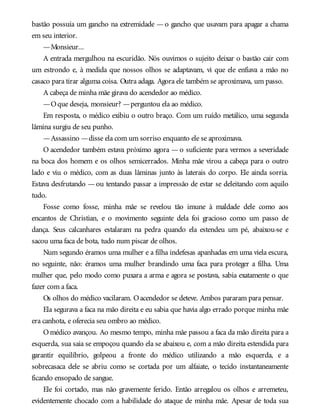 bastão possuía um gancho na extremidade — o gancho que usavam para apagar a chama
em seu interior.
—Monsieur...
A entrada mergulhou na escuridão. Nós ouvimos o sujeito deixar o bastão cair com
um estrondo e, à medida que nossos olhos se adaptavam, vi que ele enfiava a mão no
casaco para tirar alguma coisa. Outra adaga. Agora ele também se aproximava, um passo.
A cabeça de minha mãe girava do acendedor ao médico.
—Oque deseja, monsieur? —perguntou ela ao médico.
Em resposta, o médico exibiu o outro braço. Com um ruído metálico, uma segunda
lâmina surgiu de seu punho.
—Assassino —disse ela com um sorriso enquanto ele se aproximava.
O acendedor também estava próximo agora — o suficiente para vermos a severidade
na boca dos homem e os olhos semicerrados. Minha mãe virou a cabeça para o outro
lado e viu o médico, com as duas lâminas junto às laterais do corpo. Ele ainda sorria.
Estava desfrutando —ou tentando passar a impressão de estar se deleitando com aquilo
tudo.
Fosse como fosse, minha mãe se revelou tão imune à maldade dele como aos
encantos de Christian, e o movimento seguinte dela foi gracioso como um passo de
dança. Seus calcanhares estalaram na pedra quando ela estendeu um pé, abaixou-se e
sacou uma faca de bota, tudo num piscar de olhos.
Num segundo éramos uma mulher e a filha indefesas apanhadas em uma viela escura,
no seguinte, não: éramos uma mulher brandindo uma faca para proteger a filha. Uma
mulher que, pelo modo como puxara a arma e agora se postava, sabia exatamente o que
fazer com a faca.
Os olhos do médico vacilaram. Oacendedor se deteve. Ambos pararam para pensar.
Ela segurava a faca na mão direita e eu sabia que havia algo errado porque minha mãe
era canhota, e oferecia seu ombro ao médico.
Omédico avançou. Ao mesmo tempo, minha mãe passou a faca da mão direita para a
esquerda, sua saia se empoçou quando ela se abaixou e, com a mão direita estendida para
garantir equilíbrio, golpeou a fronte do médico utilizando a mão esquerda, e a
sobrecasaca dele se abriu como se cortada por um alfaiate, o tecido instantaneamente
ficando ensopado de sangue.
Ele foi cortado, mas não gravemente ferido. Então arregalou os olhos e arremeteu,
evidentemente chocado com a habilidade do ataque de minha mãe. Apesar de toda sua
 