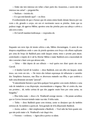 — Então não tem interesse em voltar a fazer parte dos Assassinos, e assim não tem
interesse nas cartas? —perguntei-lhe.
—Nenhum —insistiu ele.
—E o que está fazendo aqui? —eu disse.
O conhecimento de que o buraco que ele cavara estava fundo demais faiscou por seu
rosto e ele, girando o corpo, em um só movimento sacou as pistolas. Antes que eu
pudesse reagir, ele agarrou Hélène, apontou uma das pistolas para sua cabeça e cobriu a
sala com a outra.
—Os Carroll mandam lembranças —respondeu ele.
viii
Enquanto um novo tipo de tensão cobria a sala, Hélène choramingava. A carne de sua
têmpora empalideceu onde o cano da pistola apontava com força e ela olhava suplicante
por cima do braço de Ruddock para onde Jacques estava, tenso e pronto para atacar,
controlando o ímpeto de ir até lá, libertar Hélène e matar Ruddock com a necessidade de
não o assustar e fazer com que atirasse nela.
— Talvez — falei depois de um silêncio — você queira nos dizer quem são esses
Carroll.
— A família Carroll de Londres — disse Ruddock, com um olho em Jacques, ainda
tenso, seu rosto em nós. — No início eles tinham esperanças de influenciar o caminho
dos Templários franceses, mas Élise os aborreceu matando sua filha, o que conferiu a
tudo uma dimensão um tanto “pessoal”.
“E naturalmente fizeram o que faria qualquer bom genitor com muito dinheiro e uma
rede de matadores a sua disposição, encomendaram a vingança. Não só contra ela, mas
seu protetor... ah, tenho certeza de que eles pagarão muito bem por estas cartas, na
barganha.”
—Élise tinha razão —disse o Sr. Weatherall consigo mesmo. —Ela jamais acreditou
que os Corvos tivessem tentado matar sua mãe. E tinha razão.
— Tinha — disse Ruddock quase com tristeza, como se desejasse que ela também
estivesse ali. Eu também a queria ali. Teria gostado de vê-la dilacerando Ruddock.
—Assim, acabou —falei simplesmente a Ruddock. —Você sabe tão bem quanto nós
que não pode matar o Sr. Weatherall e sair daqui vivo.
—Veremos —ordenou. —Agora abra a porta e se afaste.
 